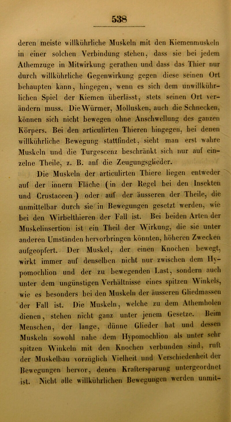 deren meiste willkührliche Muskeln mit den Kiemenmuskeln in einer solchen Verbindung stehen, dass sie hei jedem Athemzuge in Mitwirkung gerathen und dass das Thier nur durch willkührliche Gegenwirkung gegen diese seinen Ort behaupten kann, hingegen, wenn es sich dem unwillkühr- lichen Spiel der Kiemen überlässt, stets seinen Ort ver- ändern muss. Die Würmer, Mollusken, auch die Schnecken, können sich nicht bewegen ohne Anschwellung des ganzen Körpers. Bei den articulirten Thieren hingegen, bei denen willkührliche Bewegung stattfindet, sieht man erst wahre Muskeln und die Turgescenz beschränkt sich nur auf ein- zelne Theile, z. B. anf die Zeugungsglieder. Die Muskeln der articulirten Thiere liegen entweder auf der innern Fläche (m der Kegel bei den Insekten und Crustaceen} oder auf der äusseren der Theile, die unmittelbar durch sie in Bewegungen gesetzt werden, wie bei den Wirbelthieren der Fall ist. Bei beiden Arten der Muskelinsertion ist ein Theil der Wirkung, die sie unter anderen Umständen hervorbringen könnten, höheren Zwecken aufgeopfert. Der Muskel, der einen Knochen bewegt, wirkt immer auf denselben nicht nur zwischen dem II)~ pomochlion und der zu bewegenden Last, sondern auch unter dem ungünstigen Verhältnisse eines spitzen \N inkels, wie es besonders bei den Muskeln der äusseren Gliedmassen der Fall ist. Die Muskeln, welche zu dem Athemholen dienen, stehen nicht ganz unter jenem Gesetze. Beim Menschen, der lange, dünne Glieder hat und dessen Muskeln sowohl nahe dem Ilypomochlion als unter silu spitzen Winkeln mit den Knochen verbunden sind, mit der Muskelbau vorzüglich Vielheit und \ erschiedenhcit der Bewegungen hervor, denen Kraltersparung untergeordnet ist. Nicht alle willkührlichen Bewegungen werden uninit-