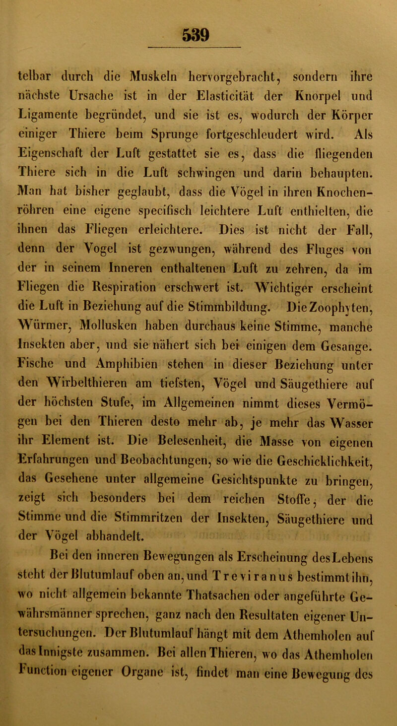 telbar durch die Muskeln hervorgebracht, sondern ihre nächste Ursache ist in der Elasticität der Knorpel und Ligamente begründet, und sie ist es, wodurch der Körper einiger Thiere beim Sprunge fortgeschleudert wird. Als Eigenschaft der Luft gestattet sie es, dass die fliegenden Thiere sich in die Luft schwingen und darin behaupten. Man hat bisher geglaubt, dass die Vögel in ihren Knochen- röhren eine eigene specifisch leichtere Luft enthielten, die ihnen das Fliegen erleichtere. Dies ist nicht der Fall, denn der Vogel ist gezwungen, während des Fluges von der in seinem Inneren enthaltenen Luft zu zehren, da im Fliegen die Respiration erschwert ist. Wichtiger erscheint die Luft in Beziehung auf die Stimmbildung. DieZoophyten, Würmer, Mollusken haben durchaus keine Stimme, manche Insekten aber, und sie nähert sich bei einigen dem Gesänge. Fische und Amphibien stehen in dieser Beziehung unter den Wirbelthieren am tiefsten, Vögel und Säugethiere auf der höchsten Stufe, im Allgemeinen nimmt dieses Vermö- gen bei den Thieren desto mehr ab, je mehr das Wasser ihr Element ist. Die Belesenheit, die Masse von eigenen Erfahrungen und Beobachtungen, so wie die Geschicklichkeit, das Gesehene unter allgemeine Gesichtspunkte zu bringen, zeigt sich besonders bei dem reichen Stoffe, der die Stimme und die Stimmritzen der Insekten, Säugethiere und der Vögel abhandelt. Bei den inneren Bewegungen als Erscheinung des Lebens steht der Blutumlauf oben an, und Treviranus bestimmt ihn, wo nicht allgemein bekannte Thatsachen oder angeführte Ge- währsmänner sprechen, ganz nach den Resultaten eigener Un- tersuchungen. Der Blutumlauf hängt mit dem Athemholen auf dasinnigste zusammen. Bei allen Thieren, wo das Athemholen Function eigener Organe ist, findet man eine Bewegung des