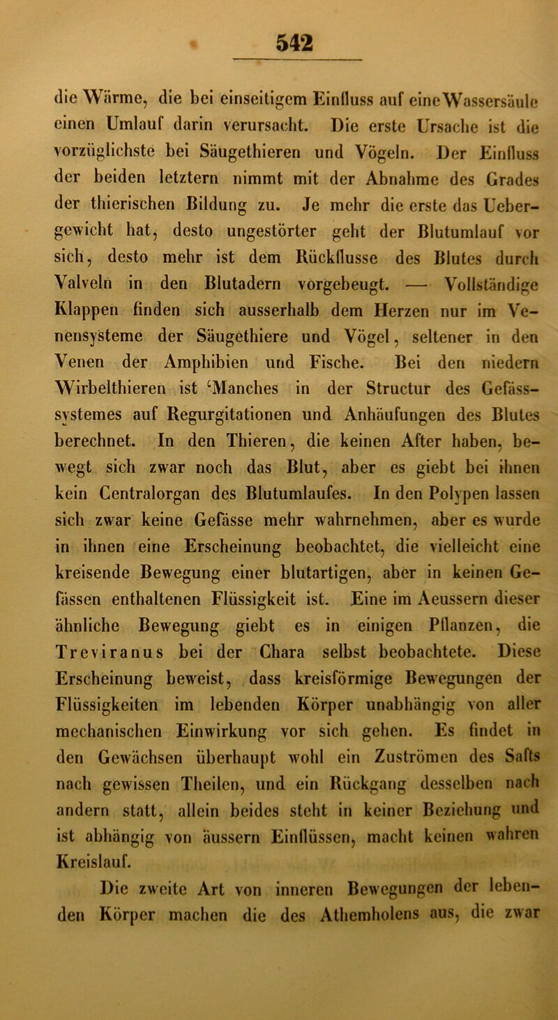 die Wärme, die bei einseitigem Einfluss auf eine Wassersäule einen Umlauf darin verursacht. Die erste Ursache ist die vorzüglichste bei Säugethieren und Vögeln. Der Einfluss der beiden letztem nimmt mit der Abnahme des Grades der thierischen Bildung zu. Je mehr die erste das Ueber- gewicht hat, desto ungestörter geht der Blutumlauf vor sich, desto mehr ist dem Rückflüsse des Blutes durch Valveln in den Blutadern vorgebeugt. — Vollständige Klappen finden sich ausserhalb dem Herzen nur im Ve- nensysteme der Säugethiere und Vögel, seltener in den Venen der Amphibien und Fiscbe. Bei den niedern Wirbelthieren ist ‘Manches in der Structur des Gefass- systemes auf Regurgitationen und Anhäufungen des Blutes berechnet. In den Thieren, die keinen After haben, be- wegt sich zwar noch das Blut, aber es giebt bei ihnen kein Centralorgan des Blutumlaufes. In den Polypen lassen sich zwar keine Gefässe mehr wahrnehmen, aber es wurde in ihnen eine Erscheinung beobachtet, die vielleicht eine kreisende Bewegung einer blutartigen, aber in keinen Ge- lassen enthaltenen Flüssigkeit ist. Eine im Aeussern dieser ähnliche Bewegung giebt es in einigen Pflanzen, die Treviranus bei der Chara selbst beobachtete. Diese Erscheinung beweist, dass kreisförmige Bewegungen der Flüssigkeiten im lebenden Körper unabhängig von aller mechanischen Einwirkung vor sich gehen. Es findet in den Gewächsen überhaupt wohl ein Zuströmen des Safts nach gewissen Theilen, und ein Rückgang desselben nach andern statt, allein beides steht in keiner Beziehung und ist abhängig von äussern Einflüssen, macht keinen wahren Kreislauf. Die zweite Art von inneren Bewegungen der leben- den Körper machen die des Athemholens aus, die zwar
