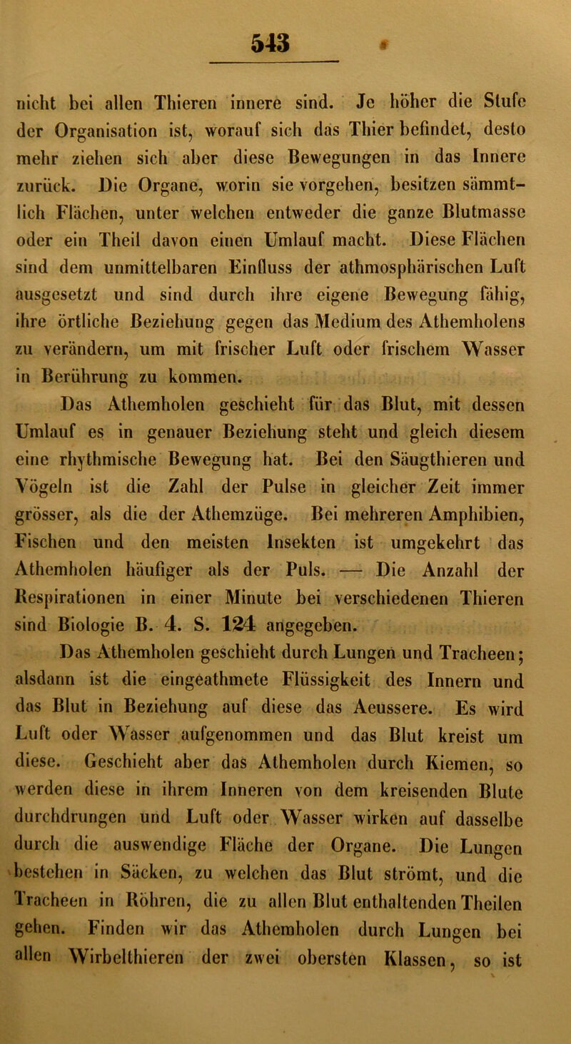 nicht bei allen Thieren innere sind. Je höher die Stufe der Organisation ist, worauf sich das Thier befindet, desto mehr ziehen sich aber diese Bewegungen in das Innere zurück. Die Organe, worin sie Vorgehen, besitzen sämmt- lich Flächen, unter welchen entweder die ganze Blutmassc oder ein Theil davon einen Umlauf macht. Diese Flächen sind dem unmittelbaren Einfluss der athmosphärischen Luft ausgesetzt und sind durch ihre eigene Bewegung fähig, ihre örtliche Beziehung gegen das Medium des Athemholens zu verändern, um mit frischer Luft oder frischem Wasser in Berührung zu kommen. Das Athemholen geschieht für das Blut, mit dessen Umlauf es in genauer Beziehung steht und gleich diesem eine rhythmische Bewegung hat. Bei den Säugthieren und Vögeln ist die Zahl der Pulse in gleicher Zeit immer grösser, als die der Athemzüge. Bei mehreren Amphibien, Fischen und den meisten Insekten ist umgekehrt das Athemholen häufiger als der Puls. — Die Anzahl der Respirationen in einer Minute bei verschiedenen Thieren sind Biologie B. 4. S. 134 angegeben. Das Athemholen geschieht durch Lungen und Tracheen; alsdann ist die eingeathmete Flüssigkeit des Innern und das Blut in Beziehung auf diese das Aeussere. Es wird Luft oder Wasser aufgenommen und das Blut kreist um diese. Geschieht aber das Athemholen durch Kiemen, so werden diese in ihrem Inneren von dem kreisenden Blute durchdrungen und Luft oder Wasser wirken auf dasselbe durch die auswendige Fläche der Organe. Die Lungen bestehen in Säcken, zu welchen das Blut strömt, und die Tracheen in Röhren, die zu allen Blut enthaltenden Theilen gehen. Finden wir das Athemholen durch Lungen bei allen Wirbelthieren der zwei obersten Klassen, so ist