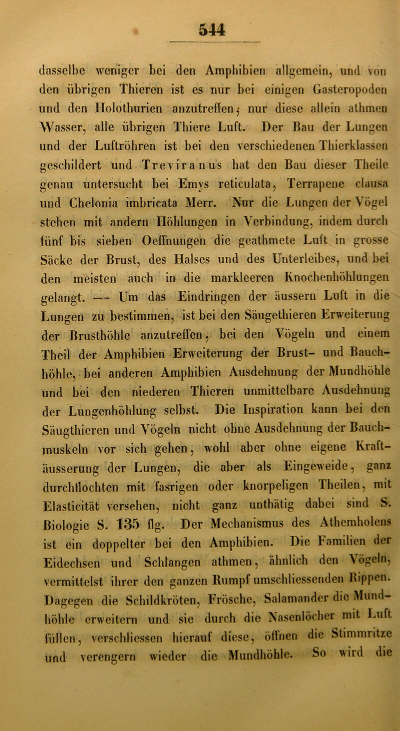 dasselbe weniger bei den Amphibien allgemein, und von den übrigen Thieren ist es nur bei einigen Gasteropodcn und den Holothurien anzutreffen j nur diese allein athmen Wasser, alle übrigen Thiere Luft. Der Bau der Lungen und der Luftröhren ist bei den verschiedenen Thierklassen geschildert und Treviranus hat den Bau dieser Theile genau untersucht bei Emys reticulata, Terrapene clausa und Chelonia imbricata Merr. Nur die Lungen der Vögel stehen mit andern Höhlungen in Verbindung, indem durch fünf bis sieben Oeffnungen die geathmete Luft in grosse Säcke der Brust, des Halses und des Unterleibes, und bei den meisten auch in die markleeren Knochenhöhlungen gelangt. — Um das Eindringen der äussern Luft in die Lungen zu bestimmen, ist bei den Säugethieren Erweiterung der Brusthöhle anzutreffen, bei den Vögeln und einem Theil der Amphibien Erweiterung der Brust- und Bauch- höhle, bei anderen Amphibien Ausdehnung der Mundhöhle und bei den niederen Thieren unmittelbare Ausdehnung der Lungenhöhlung selbst. Die Inspiration kann bei den Säugthieren und Vügeln nicht ohne Ausdehnung der Bauch- muskeln vor sich gehen, wohl aber ohne eigene Kraft- äusserung der Lungen, die aber als Eingeweide, ganz durchllochten mit fasrigen oder knorpeligen Theilen, mit Elasticität versehen, nicht ganz unthätig dabei sind S. Biologie S. 135 flg. Der Mechanismus des Athemholens ist ein doppelter bei den Amphibien. Die Familien der Eidechsen und Schlangen athmen, ähnlich den X ögeln, vermittelst ihrer den ganzen Rumpf umschliessenden Rippen. Dagegen die Schildkröten, Frösche, Salamander die Mund- höhle erweitern und sie durch die Nasenlöcher mit Luft füllen, verschliessen hierauf diese, öffnen die Stimmritze und verengern wieder die Mundhöhle. So wird die