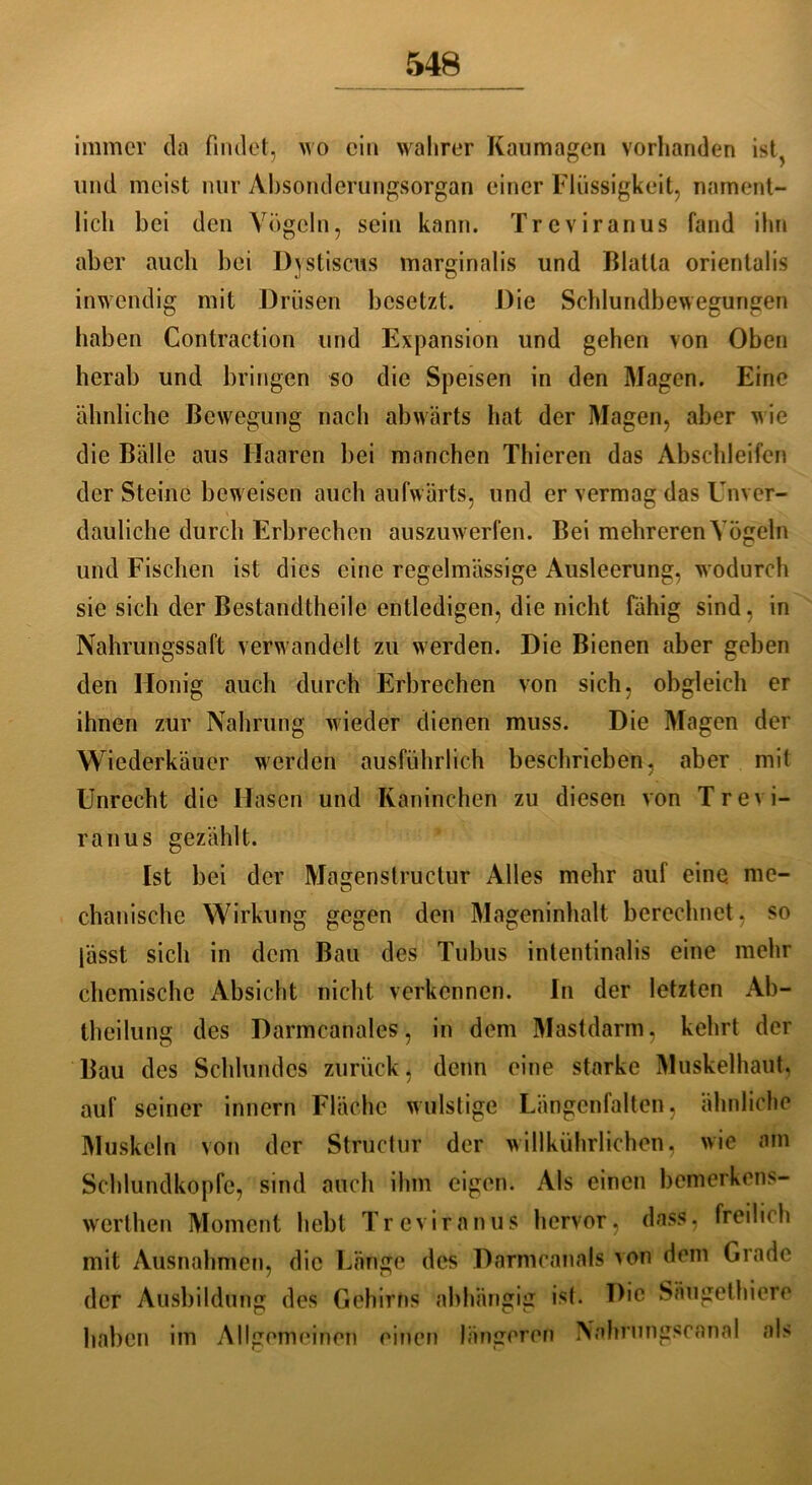immer da findet, wo ein wahrer Kaumagen vorhanden ist, und meist nur Absonderungsorgan einer Flüssigkeit, nament- lich bei den Vögeln, sein kann. Treviranus fand ihn aber auch bei Dystiscus marginalis und Blalla orientalis inwendig mit Drüsen besetzt. Die Schlundbewegungen haben Conlraction und Expansion und gehen von Oben herab und bringen so die Speisen in den Magen. Eine ähnliche Bewegung nach abwärts hat der Magen, aber wie die Bälle aus Haaren bei manchen Thieren das Abschleifen der Steine beweisen auch aufwärts, und er vermag das Unver- dauliche durch Erbrechen auszuwerfen. Bei mehreren Vögeln und Fischen ist dies eine regelmässige Ausleerung, wodurch sie sich der Bestandtheile entledigen, die nicht fähig sind, in Nahrungssaft verwandelt zu werden. Die Bienen aber geben den Honig auch durch Erbrechen von sich, obgleich er ihnen zur Nahrung wieder dienen muss. Die Magen der Wiederkäuer werden ausführlich beschrieben, aber mit Unrecht die Hasen und Kaninchen zu diesen von Trevi- ranus gezählt. Ist bei der Magenstructur Alles mehr auf eine me- chanische Wirkung gegen den Mageninhalt berechnet, so lässt sich in dem Bau des Tubus intentinalis eine mehr chemische Absicht nicht verkennen. In der letzten Ab- teilung des Darmcanalcs, in dem Mastdarm, kehrt der Bau des Schlundes zurück, denn eine starke Muskelhaut, auf seiner innern Fläche wulstige Längenfalten, ähnliche Muskeln von der Struetur der willkührlichen, wie am Schlundkopfe, sind auch ihm eigen. Als einen bemerkens- werthen Moment hebt Treviranus hervor, dass, freilich mit Ausnahmen, die Länge des Dnrmcanals von dem Grade der Ausbildung des Gehirns abhängig ist. Die Saugetiere haben im Allgemeinen einen längeren Nahrlingscanal als