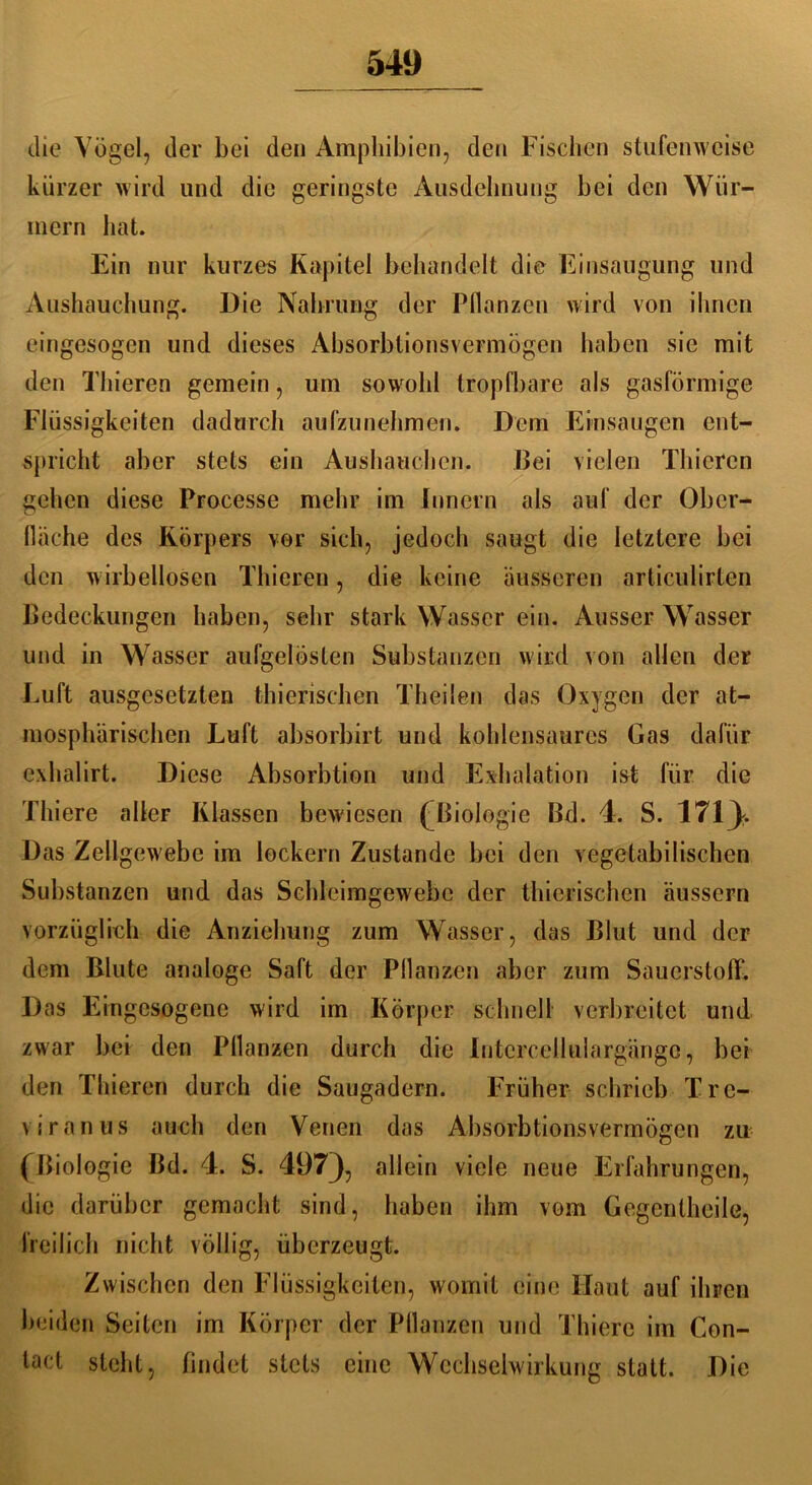 die Vögel, der bei den Amphibien, den Fischen stufenweise kürzer wird und die geringste Ausdehnung bei den Wür- mern hat. Ein nur kurzes Kapitel behandelt die Einsaugung und Ausbauchung. Die Nahrung der Pflanzen wird von ihnen eingesogen und dieses Absorbtionsvermögen haben sie mit den Thieren gemein, um sowohl tropfbare als gasförmige Flüssigkeiten dadurch aufzunehmen. Dem Einsaugen ent- spricht aber stets ein Aushauchen. Bei vielen Thieren gehen diese Processe mehr im Innern als auf der Ober- fläche des Körpers vor sich, jedoch saugt die letztere bei den wirbellosen Thieren, die keine äusseren articulirlen Bedeckungen haben, sehr stark Wasser ein. Ausser Wasser und in Wasser aufgelösten Substanzen wird von allen der Luft ausgesetzten thierischen Theilen das Oxygen der at- mosphärischen Luft absorbirt und kohlensaures Gas dafür exhalirt. Diese Absorbtion und Exhalation ist für die Thiere alleF Klassen bewiesen (Biologie Bd. 4. S. 171). Das Zellgewebe im lockern Zustande bei den vegetabilischen Substanzen und das Schleimgewebc der thierischen äussern vorzüglich die Anziehung zum Wasser, das Blut und der dem Blute analoge Saft der Pflanzen aber zum Sauerstoff. Das Eingesogene wird im Körper schnell verbreitet und zwar bei den Pflanzen durch die Intcrcellulargängc, bei den Thieren durch die Saugadern. Früher schrieb Tre- viranus auch den Venen das Absorbtionsvermögen zu (Biologie Bd. 4. S. 497), allein viele neue Erfahrungen, die darüber gemacht sind, haben ihm vom Gegenlheile, freilich nicht völlig, überzeugt. Zwischen den Flüssigkeiten, womit eine Haut auf ihren beiden Seiten im Körper der Pflanzen und Thiere im Con- tact steht, findet stets eine Wechselwirkung statt. Die