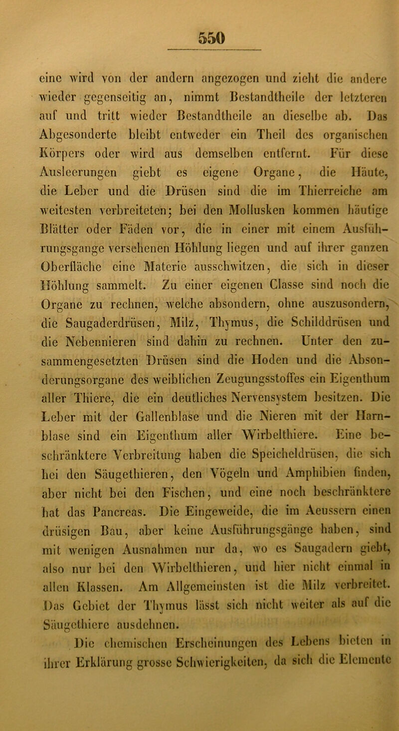 eine wird von der andern angezogen und zieht die andere wieder gegenseitig an, nimmt Bestandteile der letzteren auf und tritt wieder Bestandteile an dieselbe ab. Das Abgesonderte bleibt entweder ein Theil des organischen Körpers oder wird aus demselben entfernt. Für diese Ausleerungen giebt es eigene Organe, die Häute, die Leber und die Drüsen sind die im Thierreiche am weitesten verbreiteten; bei den Mollusken kommen häutige Blätter oder Fäden vor, die in einer mit einem Ausfüh- rungsgange versehenen Höhlung liegen und auf ihrer ganzen Oberfläche eine Materie ausschwitzen, die sich in dieser Höhlung sammelt. Zu einer eigenen Classe sind noch die Organe zu rechnen, welche absondern, ohne auszusondern, die Saugaderdrüsen, Milz, Thymus, die Schilddrüsen und die Nebennieren sind dahin zu rechnen. Unter den zu- sammengesetzten Drüsen sind die Hoden und die Abson- derungsorgane des weiblichen Zeugungsstoffes ein Eigentum aller Thiere, die ein deutliches Nervensystem besitzen. Die Leber mit der Gallenblase und die Nieren mit der Harn- blase sind ein Eigentum aller Wirbeltiere. Eine be- schränktere Verbreitung haben die Speicheldrüsen, die sich hei den Säugetieren, den Vögeln und Amphibien finden, aber nicht bei den Fischen, und eine noch beschränktere hat das Pancreas. Die Eingeweide, die im Acusscrn einen drüsigen Bau, aber keine Ausführungsgänge haben, sind mit wenigen Ausnahmen nur da, wo cs Saugadern giebt, also nur bei den Wirbeltieren, und hier nicht einmal in allen Klassen. Am Allgemeinsten ist die Milz verbreitet. Das Gebiet der Thymus lässt sich nicht weiter als auf die Säugetiere ausdehnen. Die chemischen Erscheinungen des Lebens bieten in ihrer Erklärung grosse Schwierigkeiten, da sich die Elemente