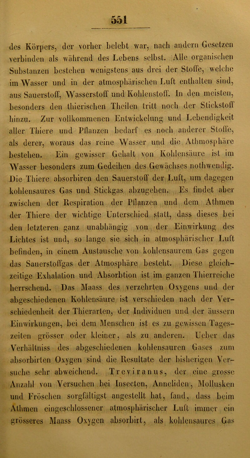 des Körpers, der vorher belebt war, nach andern Gesetzen verbinden als während des Lebens selbst. Alle organischen Substanzen bestehen wenigstens aus drei der Stolle, welche im Wasser und in der atmosphärischen Luft enthalten sind, aus Sauerstoff, Wasserstoff und Kohlenstoff. In den meisten, besonders den thierischen Theilen tritt noch der Stickstoff hinzu. Zur vollkommenen Entwickelung und Lebendigkeit aller Thiere und Pflanzen bedarf es noch anderer Stolle, als derer, woraus das reine Wasser und die Athmosphärc bestehen. Ein gewisser Gehalt von Kohlensäure ist im Wasser besonders zum Gedeihen des Gewächses nothwendig. Die Thiere absorbiren den Sauerstoff* der Luft, um dagegen kohlensaures Gas und Stickgas abzugeben. Es findet aber zwischen der Respiration der Pllanzen und dem Atlimen der Thiere der wichtige Unterschied statt, dass dieses bei den letzteren ganz unabhängig von der Einwirkung des Lichtes ist und, so lange sie sich in atmosphärischer Luft befinden, in einem Austausche von kohlensaurere Gas gegen das Sauerstoffgas der Atmosphäre besteht. Diese gleich- zeitige Exhalalion und Absorbtion ist im ganzen Thierrciche herrschend. Das Maass des verzehrten Oxygens und der abgeschiedenen Kohlensäure ist verschieden nach der Ver- schiedenheit der Thicrartcn, der Individuen und der äussern Einwirkungen, bei dem Menschen ist es zu gewissen Tages- zeiten grösser oder kleiner, als zu anderen. Uebcr das Verhältniss des abgeschiedenen kohlensauren Gases zum absorbirten Oxygen sind die Resultate der bisherigen Ver- suche sehr abweichend. Treviranus, der eine grosse Anzahl von Versuchen bei Insecten, Anneliden, Mollusken und Fröschen sorgfältigst angeslcllt hat, fand, dass beim Atlimen eingeschlossener atmosphärischer Luft immer ein grösseres Maass Oxygen absorbirt, als kohlonsaurcs Gas