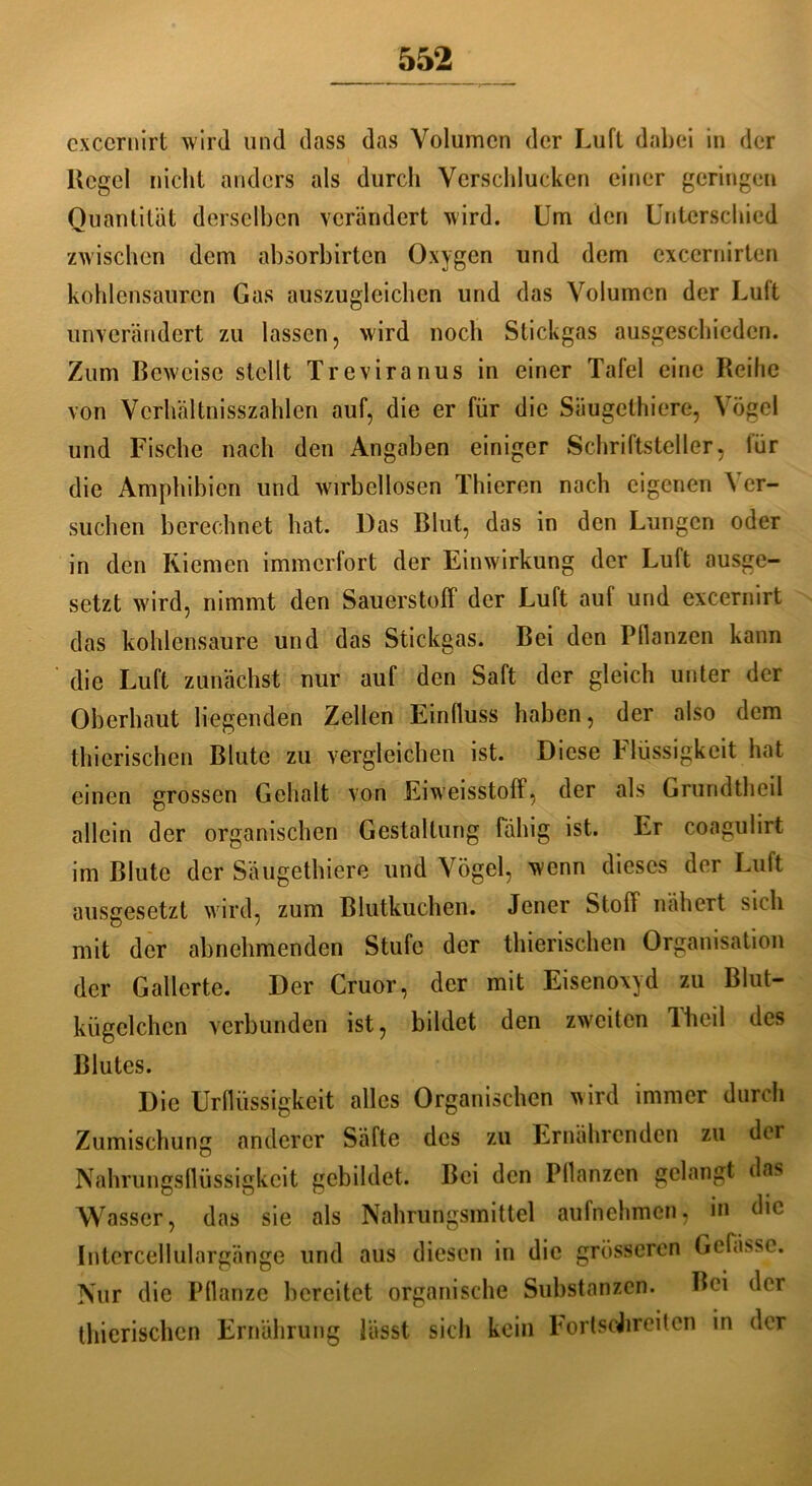 exccrnirt wird und dass das Volumen der Luft dabei in der Kegel nicht anders als durch Verschlucken einer geringen Quantität derselben verändert wird. Um den Unterschied zwischen dem absorbirten Oxygen und dem exccrnirten kohlensauren Gas auszugleichen und das Volumen der Luft unverändert zu lassen, wird noch Stickgas ausgeschieden. Zum Beweise stellt Treviranus in einer Tafel eine Reihe von Vcrhältnisszahlen auf, die er für die Säugethiere, Vögel und Fische nach den Angaben einiger Schriftsteller, für die Amphibien und wirbellosen Thieren nach eigenen Ver- suchen berechnet hat. Das Blut, das in den Lungen oder in den Riemen immerfort der Einwirkung der Luft ausge- setzt wird, nimmt den Sauerstoff der Luft auf und exccrnirt das kohlensaure und das Stickgas. Bei den Pflanzen kann die Luft zunächst nur auf den Saft der gleich unter der Oberhaut liegenden Zellen Einfluss haben, der also dem thierischen Blute zu vergleichen ist. Diese Flüssigkeit hat einen grossen Gehalt von Eiweisstoff, der als Grundtheil allein der organischen Gestaltung fähig ist. Er coagulirt im Blute der Säugethiere und Vögel, wenn dieses der Luft ausgesetzt wird, zum Blutkuchen. Jener Stoff nähert sich mit der abnehmenden Stufe der thierischen Organisation der Gallerte. Der Cruor, der mit Eisenoxyd zu Blut- kügclchcn verbunden ist, bildet den zweiten Iheil des Blutes. Die Urflüssigkeit alles Organischen wird immer durch Zumischung anderer Säfte des zu Ernährenden zu der Nahrungsflüssigkeit gebildet. Bei den Pflanzen gelangt das Wasser, das sie als Nahrungsmittel aufnehmen, in die Intercellulargänge und aus diesen in die grösseren Gefäße. Nur die Pflanze bereitet organische Substanzen. Bei der thierischen Ernährung lässt sich kein FortscJireiten in der