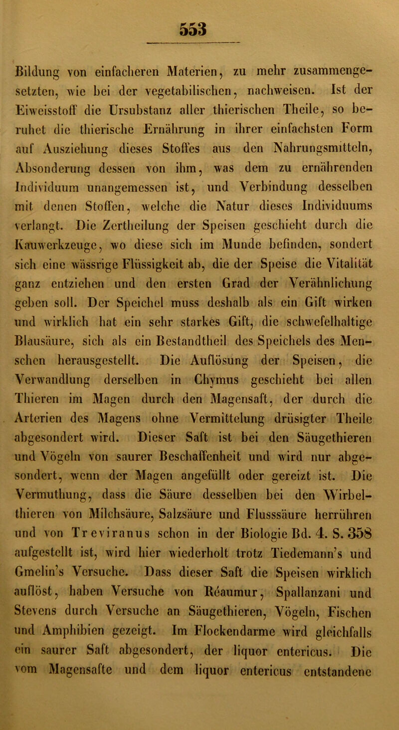 Bildung von einfacheren Materien, zu mehr zusammenge- setzten, wie bei der vegetabilischen, nachweisen. Ist der Eiweisstoff die Ursubstanz aller thierischen Theile, so be- ruhet die thierische Ernährung in ihrer einfachsten Form auf Ausziehung dieses Stoffes aus den Nahrungsmitteln, Absonderung dessen von ihm, was dem zu ernährenden Individuum unangemessen ist, und Verbindung desselben mit denen Stoffen, welche die Natur dieses Individuums verlangt. Die Zertheilung der Speisen geschieht durch die Kauwerkzeuge, wo diese sich im Munde befinden, sondert sich eine wässrige Flüssigkeit ab, die der Speise die Vitalität ganz entziehen und den ersten Grad der Verähnlichung geben soll. Der Speichel muss deshalb als ein Gift wirken und wirklich hat ein sehr starkes Gift, die schwefelhaltige Blausäure, sich als ein Bestandtheil des Speichels des Men- schen herausgestcllt. Die Auflösung der Speisen, die Verwandlung derselben in Chymus geschieht bei allen Thieren im Magen durch den Magensaft, der durch die Arterien des Magens ohne Vermittelung drüsigter Theile abgesondert wird. Dieser Saft ist bei den Säugethieren und Vögeln von saurer Beschaffenheit und w ird nur abge- sondert, wenn der Magen angefüllt oder gereizt ist. Die Vermuthung, dass die Säure desselben bei den Wirbel- thieren von Milchsäure, Salzsäure und Flusssäure herrühren und von Treviranus schon in der Biologie Bd. 4. S. 358 aufgestcllt ist, wird hier wiederholt trotz Tiedemann’s und Gmelin’s Versuche. Dass dieser Saft die Speisen wirklich auflöst, haben Versuche von Reaumur, Spallanzani und Stevens durch Versuche an Säugethieren, Vögeln, Fischen und Amphibien gezeigt. Im Flockendarme wird gleichfalls ein saurer Saft abgesondert, der liquor entericus. Die vom Magensafte und dem liquor entericus entstandene