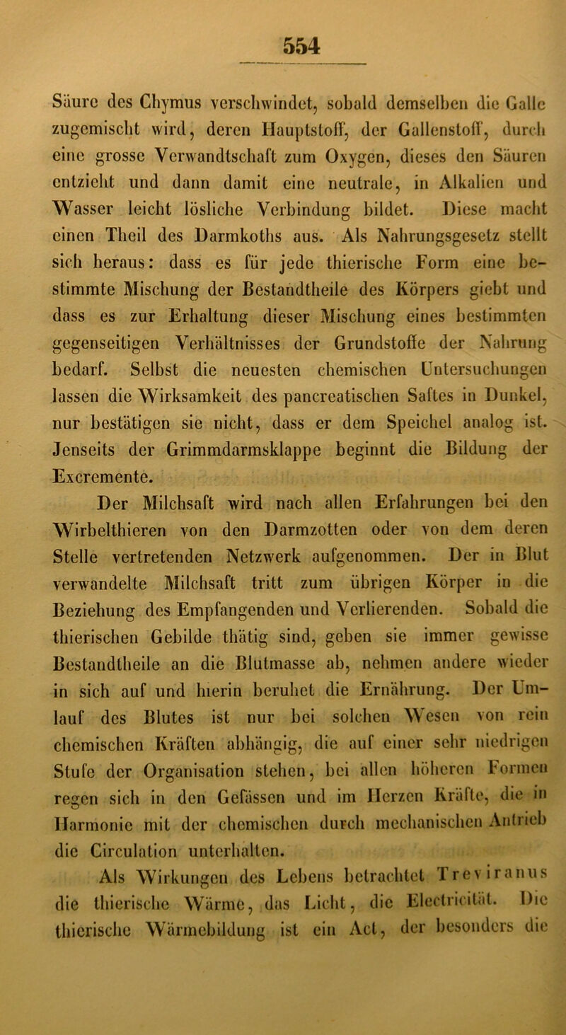Säure des Chymus verschwindet, sobald demselben die Galle zugemischt wird, deren Hauptstoff, der Gallenstoff, durch eine grosse Verwandtschaft zum Oxygen, dieses den Säuren entzieht und dann damit eine neutrale, in Alkalien und Wasser leicht lösliche Verbindung bildet. Diese macht einen Tlieil des Darmkoths aus. Als Nahrungsgesetz stellt sich heraus: dass es für jede thierische Form eine be- stimmte Mischung der Bestandteile des Körpers giebt und dass es zur Erhaltung dieser Mischung eines bestimmten gegenseitigen Verhältnisses der Grundstoffe der Nahrung bedarf. Selbst die neuesten chemischen Untersuchungen lassen die Wirksamkeit des pancreatischen Saftes in Dunkel, nur bestätigen sie nicht, dass er dem Speichel analog ist. Jenseits der Grimmdarmsklappe beginnt die Bildung der Excremente. Der Milchsaft wird nach allen Erfahrungen bei den Wirbeltieren von den Darmzotten oder von dem deren Stelle vertretenden Netzwerk aufgenommen. Der in Blut verwandelte Milchsaft tritt zum übrigen Körper in die Beziehung des Empfangenden und Verlierenden. Sobald die tierischen Gebilde tätig sind, geben sie immer gewisse Bestandteile an die Blutmasse ab, nehmen andere wieder in sich auf und hierin beruhet die Ernährung. Der Um- lauf des Blutes ist nur bei solchen Wesen von rein chemischen Kräften abhängig, die auf einer sehr niedrigen Stufe der Organisation stehen, bei allen höheren Formen regen sich in den Gebissen und im Herzen Kräfte, die in Harmonie mit der chemischen durch mechanischen Antrieb die Circulation Unterbalten. Als Wirkungen des Lebens betrachtet Treviranus die thierische Wärme, das Licht, die Electricität. Die thierische Wärmcbildung ist ein Act, der besonders die