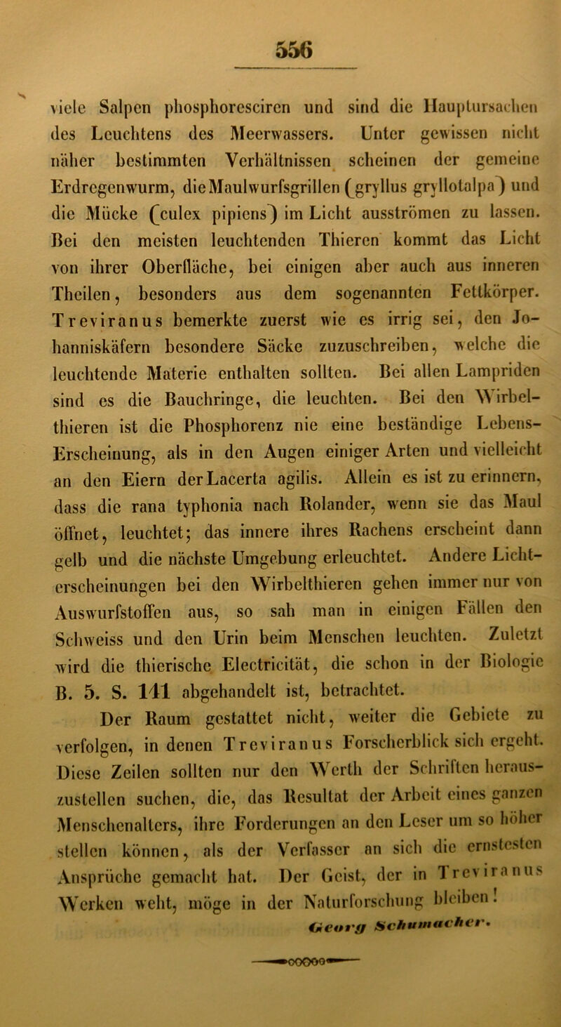 viele Salpen phosphoresciren und sind die Hauptursaehen des Leuchtens des Meerwassers. Unter gewissen nicht näher bestimmten Verhältnissen scheinen der gemeine Erdregenwurm, die Maulwurfsgrillen (j*ryllus grvllotalpa^ und die Mücke (^culex pipiens^ im Licht ausströmen zu lassen. Bei den meisten leuchtenden Thiercn kommt das Licht von ihrer Oberfläche, bei einigen aber auch aus inneren Thcilen, besonders aus dem sogenannten Fettkörper. Treviranus bemerkte zuerst wie es irrig sei, den Jo- hanniskäfern besondere Säcke zuzuschreiben, welche die leuchtende Materie enthalten sollten. Bei allen Lampriden sind es die Bauchringe, die leuchten. Bei den W irbel- thieren ist die Phosphorenz nie eine beständige Lebens- Erscheinung, als in den Augen einiger Arten und vielleicht an den Eiern derLacerta agilis. Allein es ist zu erinnern, dass die rana typhonia nach Rolander, wenn sie das Maul öffnet, leuchtet; das innere ihres Rachens erscheint dann gelb und die nächste Umgebung erleuchtet. Andere Licht- erscheinungen bei den Wirbelthieren gehen immer nur von Auswurfstoffen aus, so sah man in einigen Fällen den Schweiss und den Urin beim Menschen leuchten. Zuletzt wird die thierische Electricität, die schon in der Biologie B. 5. S. 141 abgehandelt ist, betrachtet. Der Raum gestattet nicht, weiter die Gebiete zu verfolgen, in denen Treviranus Forscherblick sich ergeht. Diese Zeilen sollten nur den Werth der Schriften heraus- zustellcn suchen, die, das Resultat der Arbeit eines ganzen Menschenalters, ihre Forderungen an den Leser um so höher stellen können, als der Verfasser an sich die ernstesten Ansprüche gemacht hat. Der Geist, der in Treviranus Werken weht, möge in der Naturforschung bleiben. €*eoi'fß Schumacher* ■ OOOOO'
