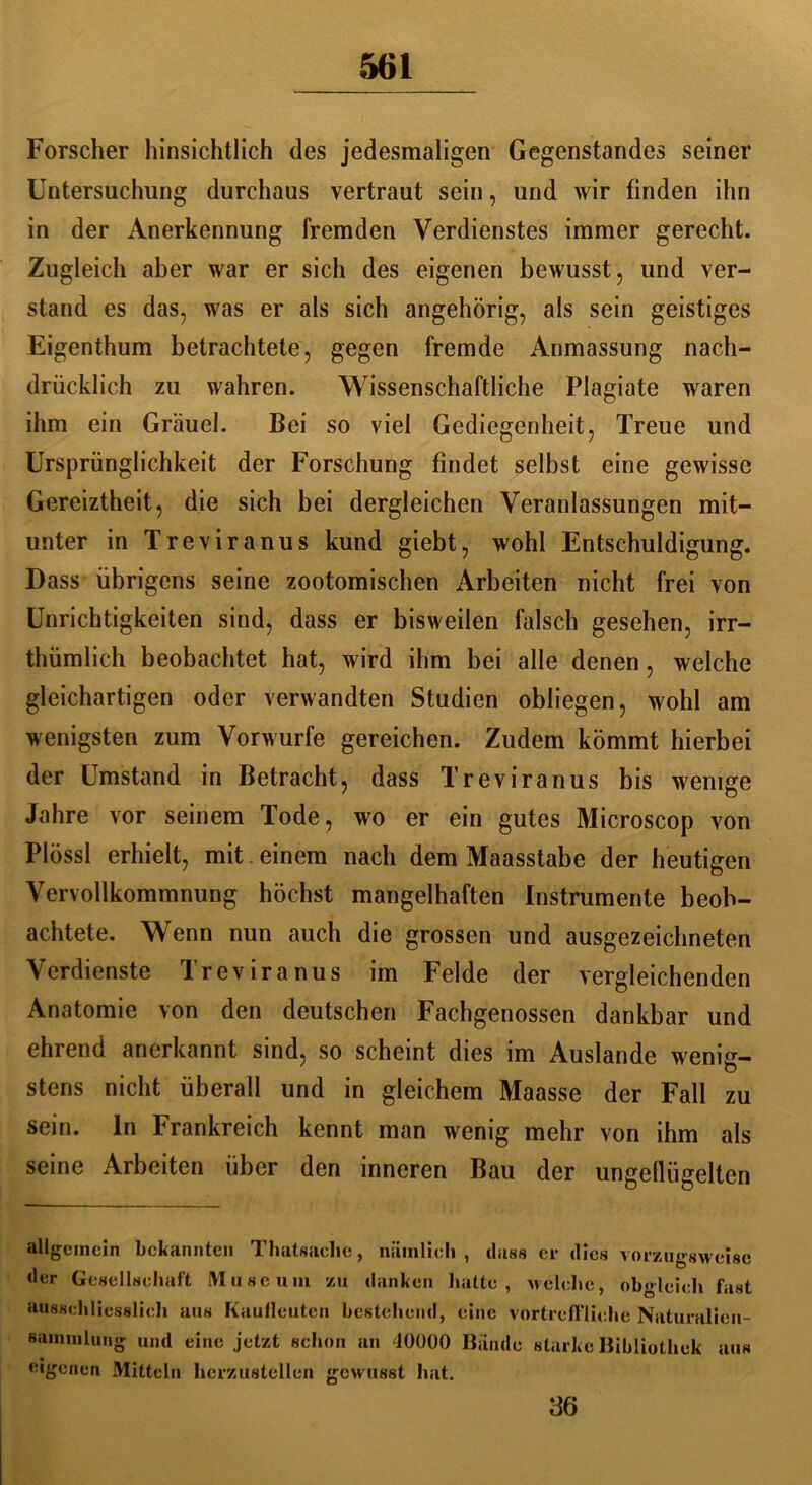 Forscher hinsichtlich des jedesmaligen Gegenstandes seiner Untersuchung durchaus vertraut sein, und wir finden ihn in der Anerkennung fremden Verdienstes immer gerecht. Zugleich aber war er sich des eigenen bewusst, und ver- stand es das, was er als sich angehörig, als sein geistiges Eigenthum betrachtete, gegen fremde Anmassung nach- drücklich zu wahren. Wissenschaftliche Plagiate waren ihm ein Gräuel. Bei so viel Gediegenheit, Treue und Ursprünglichkeit der Forschung findet selbst eine gewisse Gereiztheit, die sich bei dergleichen Veranlassungen mit- unter in Treviranus kund giebt, wohl Entschuldigung. Dass übrigens seine zootomischen Arbeiten nicht frei von Unrichtigkeiten sind, dass er bisweilen falsch gesehen, irr- thümlich beobachtet hat, wird ihm bei alle denen, welche gleichartigen oder verwandten Studien obliegen, wohl am wenigsten zum Vorwurfe gereichen. Zudem kömmt hierbei der Umstand in Betracht, dass Treviranus bis wenige Jahre vor seinem Tode, wo er ein gutes Microscop von PIössl erhielt, mit einem nach dem Maasstabe der heutigen Vervollkommnung höchst mangelhaften Instrumente beob- achtete. Wenn nun auch die grossen und ausgezeichneten Verdienste Treviranus im Felde der vergleichenden Anatomie von den deutschen Fachgenossen dankbar und ehrend anerkannt sind, so scheint dies im Auslande wenig- stens nicht überall und in gleichem Maasse der Fall zu sein, ln Frankreich kennt man wenig mehr von ihm als seine Arbeiten über den inneren Bau der ungeflügelten allgemein bekannten Thatsaelie, nämlich, dass er dies vorzugsweise der Gesellschaft Museum zu danken hatte, welche, obgleich fast ausschliesslich aus Kaufleuten bestehend, eine vortreffliche Naturalien- sammlung und eine jetzt schon an 10000 Bande starke Bibliothek aus eigenen Mitteln herzustellen gewusst hat. 36