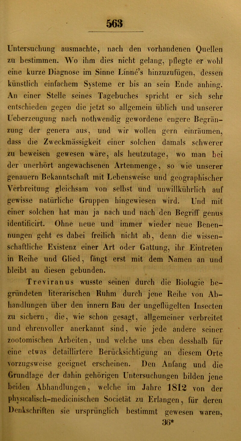 Untersuchung ausmachte, nach den vorhandenen Quellen zu bestimmen. Wo ihm dies nicht gelang, pflegte er wohl eine kurze Diagnose im Sinne Linne’s hinzuzufügen, dessen künstlich einfachem Systeme er bis an sein Ende anhing. An einer Stelle seines Tagebuches spricht er sich sehr entschieden gegen die jetzt so allgemein üblich und unserer Ueberzeugung nach nothwendig gewordene engere Begrän- zung der genera aus, und wir wollen gern einräumen, dass die Zweckmässigkeit einer solchen damals schwerer zu beweisen gewesen wäre, als heutzutage, wo man bei der unerhört angewachsenen Artenmenge, so wie unserer genauem Bekanntschaft mit Lebensweise und geographischer Verbreitung gleichsam von selbst und umvillkührlich auf gewisse natürliche Gruppen hingewiesen wird. Und mit einer solchen hat man ja nach und nach den Begriff* genus identificirt. Ohne neue und immer wieder neue Benen- nungen geht es dabei freilich nicht ab, denn die wissen- schaftliche Existenz einer Art oder Gattung, ihr Eintreten in Reihe und Glied, fängt erst mit dem Namen an und bleibt an diesen gebunden. Treviranus wusste seinen durch die Biologie be- gründeten literarischen Ruhm durch jene Reihe von Ab- handlungen über den innern Bau der ungeflügelten lnsecten zu sichern, die, wie schon gesagt, allgemeiner verbreitet und ehrenvoller anerkannt sind, wie jede andere seiner zootomischen Arbeiten, und welche uns eben desshalb für eine etwas detaillirterc Berücksichtigung an diesem Orte vorzugsweise geeignet erscheinen. Den Anfang und die Grundlage der dahin gehörigen Untersuchungen bilden jene beiden Abhandlungen, welche im Jahre 1812 von der physicalisch-medicinischen Societät zu Erlangen, für deren Denkschriften sie ursprünglich bestimmt gewesen waren, 36*