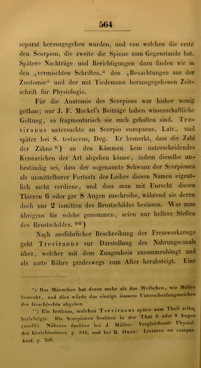 separat herausgegeben wurden, und von welchen die erste den Scorpion, die zweite die Spinne zum Gegenstände hat. Spätere Nachträge und Berichtigungen dazu finden wir in den „vermischten Schriften,“ den „Beoaehtungen aus der Zootomie“ und der mit Tiedemann herausgegehenen Zeit- schrift für Physiologie. Für die Anatomie des Scorpions war bisher wenig gethan; nur J. F. Meckel’s Beiträge haben wissenschaftliche Geltung, so fragmentarisch sie auch gehalten sind. Tre- viranus untersuchte an Scorpio europaeus, Latr., und später hei S. testaceus, Deg. Er bemerkt, dass die Zahl der Zähne *) **) an den Kämmen kein unterscheidendes Kennzeichen der Art abgeben könne, indem dieselbe un- beständig sei, dass der sogenannte Schwanz der Scorpionen als unmittelbarer Fortsatz des Leibes diesen Namen eigent- lich nicht verdiene, und dass man mit Unrecht diesen Thieren 6 oder gar 8 Augen zuschreibe, während sie deren doch nur 2 inmitten des Brustschildes besässen. W as man übrigens für solche genommen, seien nur hellere Stellen des Brustschildes. Nach ausführlicher Beschreibung der Fresswerkzeuge gebt Treviranus zur Darstellung des Nahrungscanals über, welcher mit dem Zungenbein zusammenhängt und als zarte Röhre gradeswegs zum After herabsteigt. Eine *) Das Männchen hat deren mehr als das Weibchen, wie Müller bemerkt, und dies wurde das einzige äussere Unterscheidungszeichen des Geschlechts abgeben. ’•) Ein Irrthum, welchen Treviranus später zum Theil sclhst berichtigte. Die Scorpionen besitzen in der Timt 0 oder 8 Augen (occlli). Näheres darüber bei J. Müllers Vergleichende Physiol. des Gesichtssinnes, p. GIG, und hei II. Owen: Lecturcs on coinpar. Anat. p. 25G.