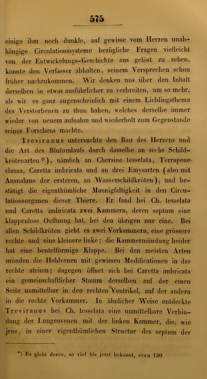 einige ihm noch dunkle, auf gewisse vom Herzen unab- hängige Circulationssysteme bezügliche Fragen vielleicht von der Entwickelungs-Geschichte aus gelöst zu sehen, konnte den Verfasser abhalten, seinem Versprechen schon früher nachzukommen. Wir denken uns über den Inhalt derselben in etwas ausführlicher zu verbreiten, um so mehr, als wir es ganz augenscheinlich mit einem Lieblingsthema des Verstorbenen zu thun haben, welches derselbe immer wieder von neuem aufnahm und wiederholt zum Gegenstände seines Forschens machte. Treviranus untersuchte den Bau des Herzens und die Art des Blutumlaufs durch dasselbe an sechs Schild- krötenarten , nämlich an Chersine tesselata, Terrapene clausa, Caretta imbricata und an drei Emysarten (also mit Ausnahme der ersteren, an Wasserschildkröten^), und be- stätigt die eigentümliche Mannigfaltigkeit in den Circu- lationsorganen dieser Thiere. Er fand bei Ch. tesselata und Caretta imbricata zwei Kammern, deren septum eine klappenlose Oeffnung hat, bei den übrigen nur eine. Bei allen Schildkröten giebt es zwei Vorkammern, eine grössere rechte und eine kleinere linke; die Kammermündung beider hat eine beutelförmige Klappe. Bei den meisten Arten münden die Hohlvenen mit gewissen Modificationen in das rechte atrium; dagegen öffnet sich bei Caretta imbricata ein gemeinschaftlicher Stamm derselben auf der einen Seite unmittelbar in den rechten Ventrikel, auf der andern in die rechte Vorkammer. In ähnlicher Weise entdeckte Treviranus bei Ch. tesselata eine unmittelbare Verbin- dung der Lungenvenen mit der linken Kammer, die, wie jene, in einer eigenthümlichen Structur des septum der *) Es giebt deren, so viel bis jetzt bekannt, etva 130.