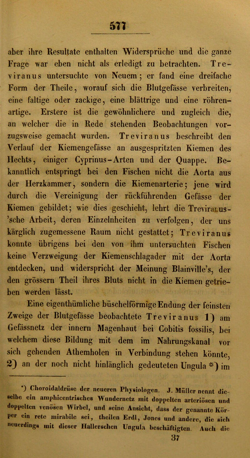 571 aber ihre Resultate enthalten Widersprüche und die ganze Frage war eben nicht als erledigt zu betrachten. Tre- vir an us untersuchte von Neuem; er fand eine dreifache Form der Theile, worauf sich die Blutgefässe verbreiten, eine faltige oder zackige, eine blättrige und eine röhren- artige. Erstere ist die gewöhnlichere und zugleich die, an welcher die in Rede stehenden Beobachtungen vor- zugsweise gemacht wurden. Treviranus beschreibt den Verlauf der Kiemengefässe an ausgespritzten Kiemen des Hechts, einiger Cyprinus - Arten und der Quappe. Be- kanntlich entspringt bei den Fischen nicht die Aorta aus der Herzkammer, sondern die Kiemenarterie; jene wird durch die Vereinigung der rückführenden Gefässe der Kiemen gebildet; wie dies geschieht, lehrt die Trevirarus- ’sche Arbeit, deren Einzelnheiten zu verfolgen, der uns kärglich zugemessene Raum nicht gestattet; Treviranug konnte übrigens bei den von ihm untersuchten Fischen keine Verzweigung der Kiemenschlagader mit der Aorta entdecken, und widerspricht der Meinung Blainville’s, der den grossem Theil ihres Bluts nicht in die Kiemen getrie- ben werden lässt. Eine eigenthümliche büschelförmige Endung der feinsten Zweige der Blutgefässe beobachtete Treviranus 1) am Gefässnetz der innern Magenhaut bei Cobitis fossilis, bei welchem diese Bildung mit dem im Nahrungskanal vor sich gehenden Athemholen in Verbindung stehen könnte, 2) an der noch nicht hinlänglich gedeuteten Ungula #) im *) Choroidaldrüsc der neueren Physiologen. J. Müller nennt die- selbe ein aniphiccntrischcs Wundernetz mit doppelten arteriösen und doppelten venösen Wirbel, und seine Ansicht, dass der genannte Kör- per ein rete mirabile sei, thcilen Erdl, Jones und andere, die sich neuerdings mit dieser Hallerschcn Ungula beschäftigten. Auch die 37