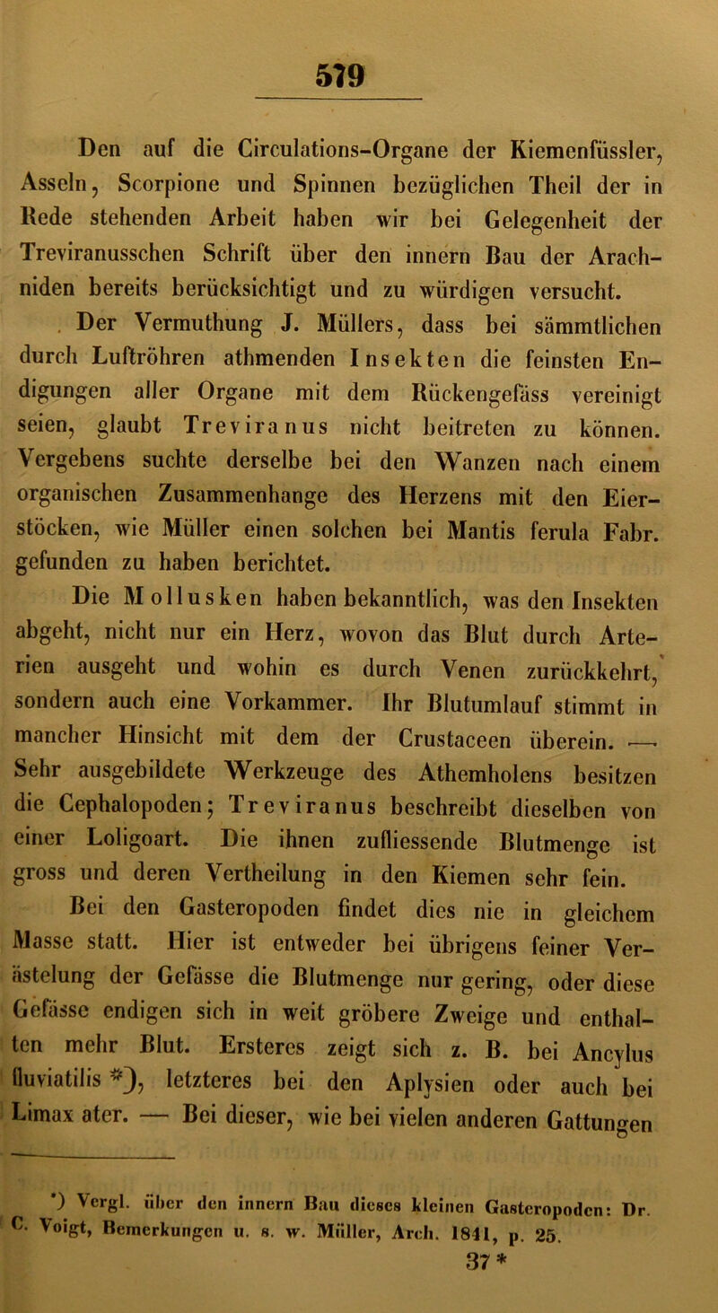 Den auf die Circulations-Organe der Kiemenfüssler, Asseln, Scorpione und Spinnen bezüglichen Theil der in Rede stehenden Arbeit haben wir bei Gelegenheit der Treviranusschen Schrift über den innern Bau der Arach- niden bereits berücksichtigt und zu würdigen versucht. Der Vermuthung J. Müllers, dass bei sämmtlichen durch Luftröhren athmenden Insekten die feinsten En- digungen aller Organe mit dem Rückengefäss vereinigt seien, glaubt Treviranus nicht beitreten zu können. Vergebens suchte derselbe bei den Wanzen nach einem organischen Zusammenhänge des Herzens mit den Eier- stöcken, wie Müller einen solchen bei Mantis ferula Fahr, gefunden za haben berichtet. Die Mollusken haben bekanntlich, was den Insekten abgeht, nicht nur ein Herz, wovon das Blut durch Arte- rien ausgeht und wohin es durch Venen zurückkehrt, sondern auch eine Vorkammer. Ihr Blutumlauf stimmt in mancher Hinsicht mit dem der Crustaceen überein. — Sehr ausgebildete Werkzeuge des Athemholens besitzen die Cephalopoden5 Treviranus beschreibt dieselben von einer Loligoart. Die ihnen zufliessende Blutmenge ist gross und deren Vertheilung in den Kiemen sehr fein. Bei den Gasteropoden findet dies nie in gleichem Masse statt. Hier ist entweder bei übrigens feiner Ver- ästelung der Gefässe die Blutmenge nur gering, oder diese Gefässc endigen sich in weit gröbere Zweige und enthal- ten mehr Blut. Ersteres zeigt sich z. B. bei Ancylus fluviatilis *), letzteres bei den Aplysien oder auch bei Limax ater. — Bei dieser, wie bei vielen anderen Gattungen *) Vcrgl. über den innern Bau dieses kleinen Gasteropoden: Dr. G Voigt, Bemerkungen u. s. w. Müller, Arcli. 1841, p. 25. 37*