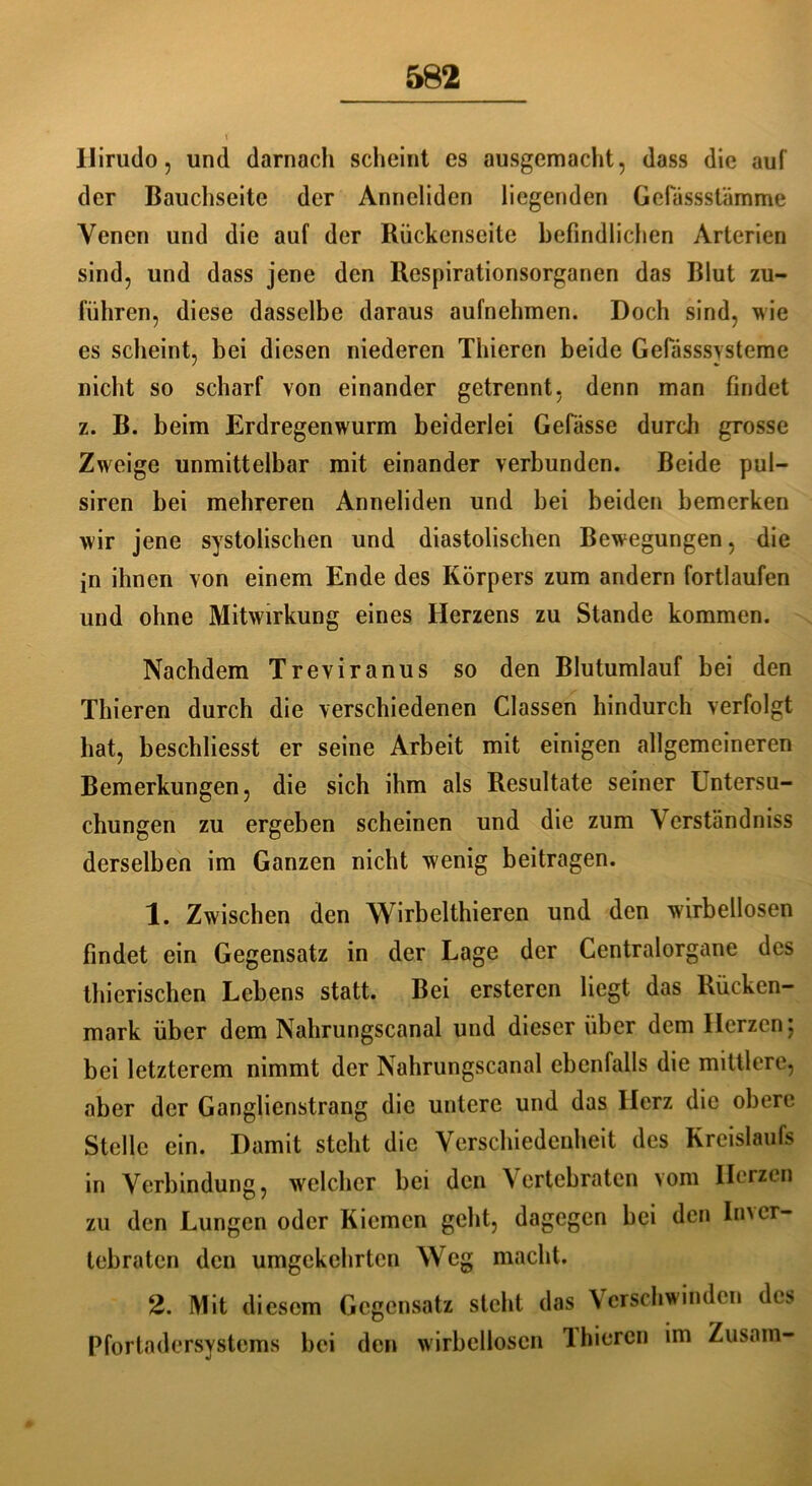 llirudo, und darnach scheint es ausgemacht, dass die auf der Bauchseite der Anneliden liegenden Gelassstämme Venen und die auf der Rückenseite befindlichen Arterien sind, und dass jene den Respirationsorganen das Blut zu- führen, diese dasselbe daraus aufnehmen. Doch sind, wie es scheint, bei diesen niederen Thiercn beide Gelasssysteme nicht so scharf von einander getrennt, denn man findet z. B. beim Erdregenwurm beiderlei Gefässe durch grosse Zweige unmittelbar mit einander verbunden. Beide pul- siren bei mehreren Anneliden und bei beiden bemerken wir jene systolischen und diastolischen Bewegungen, die in ihnen von einem Ende des Körpers zum andern fortlaufen und ohne Mitwirkung eines Herzens zu Stande kommen. Nachdem Treviranus so den Blutumlauf bei den Thieren durch die verschiedenen Classen hindurch verfolgt hat, beschliesst er seine Arbeit mit einigen allgemeineren Bemerkungen, die sich ihm als Resultate seiner Untersu- chungen zu ergeben scheinen und die zum Verständnis derselben im Ganzen nicht wenig beitragen. 1. Zwischen den Wirbelthieren und den wirbellosen findet ein Gegensatz in der Lage der Gentralorgane des thierischen Lebens statt. Bei ersteren liegt das Rücken- mark über dem Nahrungscanal und dieser über dem Herzen; bei letzterem nimmt der Nahrungscanal ebenfalls die mittlere, aber der Ganglienstrang die untere und das Herz die obere Stelle ein. Damit steht die Verschiedenheit des Kreislaufs in Verbindung, welcher bei den Vertebraten vom Herzen zu den Lungen oder Kiemen geht, dagegen bei den In\cr- tebraten den umgekehrten W eg macht. 2. Mit diesem Gegensatz steht das Verschwinden des Pfortadersystems bei den wirbellosen Ihiercn im Zusam-