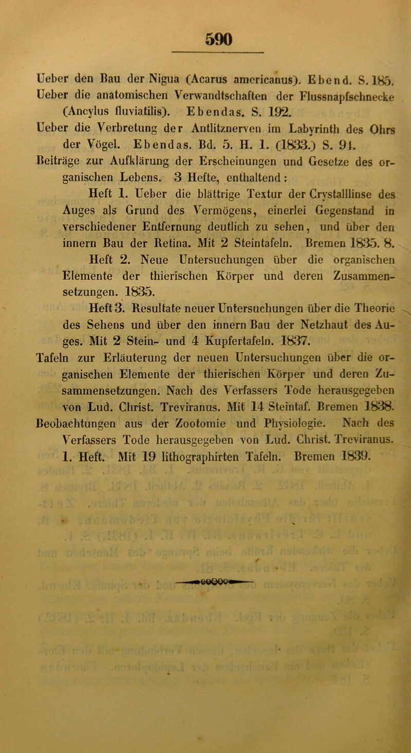 Ueber den Bau der Nigua (Acarus americanus). Ebend. S. 185. Ueber die anatomischen Verwandtschaften der Flussnapfschnecke (Ancylus fluviatilis). Ebendas. S. 192. Ueber die Verbretung der Antlitznerven im Labyrinth des Ohrs der Vögel. Ebendas. Bd. 5. H. 1. (1833.) S. 91. Beiträge zur Aufklärung der Erscheinungen und Gesetze des or- ganischen Lebens. 3 Hefte, enthaltend : Heft 1. Ueber die blättrige Textur der Crvstalllinse des Auges als Grund des Vermögens, einerlei Gegenstand in verschiedener Entfernung deutlich zu sehen, und über den innern Bau der Retina. Mit 2 Steintafeln. Bremen 1835. 8. Heft 2. Neue Untersuchungen über die organischen Elemente der thierischen Körper und deren Zusammen- setzungen. 1835. Heft 3. Resultate neuer Untersuchungen über die Theorie des Sehens und über den innern Bau der Netzhaut des Au- ges. Mit 2 Stein- und 4 Kupfertafeln. 1837. Tafeln zur Erläuterung der neuen Untersuchungen über die or- ganischen Elemente der thierischen Körper und deren Zu- sammensetzungen. Nach des Verfassers Tode herausgegeben von Lud. Christ. Treviranus. Mit 14 Steintaf. Bremen 1838. Beobachtungen aus der Zootomie und Physiologie. Nach des Verfassers Tode herausgegeben von Lud. Christ. Treviranus. 1. Heft. Mit 19 lithographirten Tafeln. Bremen 1839. /