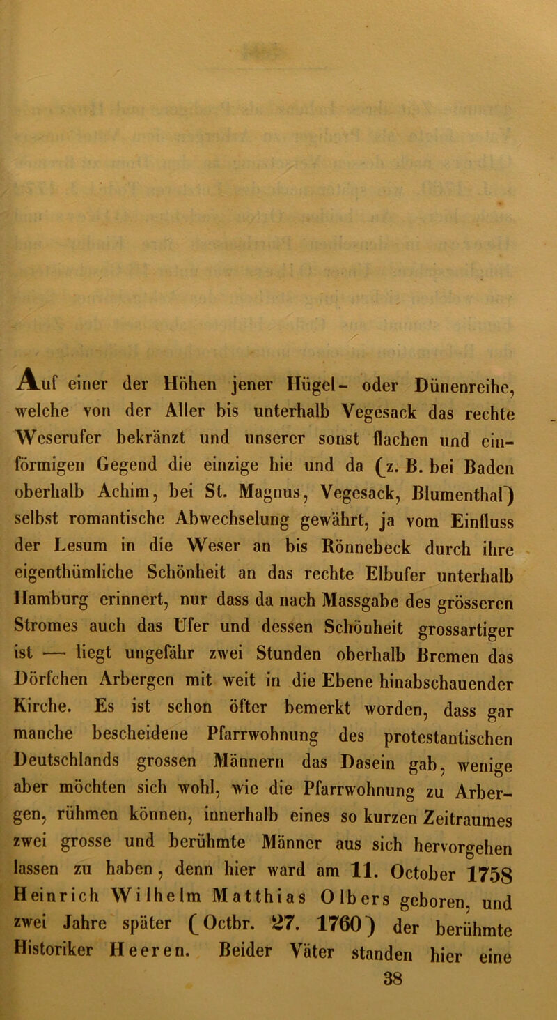Auf einer der Höhen jener Hügel- oder Dünenreihe, welche von der Aller bis unterhalb Vegesack das rechte Weserufer bekränzt und unserer sonst flachen und ein- förmigen Gegend die einzige hie und da (z. B. bei Baden oberhalb Achim, bei St. Magnus, Vegesack, Blumenthar) selbst romantische Abwechselung gewährt, ja vom Eintluss der Lesum in die Weser an bis Rönnebeck durch ihre eigenthümliche Schönheit an das rechte Elbufer unterhalb Hamburg erinnert, nur dass da nach Massgabe des grösseren Stromes auch das Ufer und dessen Schönheit grossartiger ist — liegt ungefähr zwei Stunden oberhalb Bremen das Dörfchen Arbergen mit weit in die Ebene hinabschauender Kirche. Es ist schon öfter bemerkt worden, dass gar manche bescheidene Pfarrwohnung des protestantischen Deutschlands grossen Männern das Dasein gab, wenige aber möchten sich wohl, wie die Pfarrwohnung zu Arber- gen, rühmen können, innerhalb eines so kurzen Zeitraumes zwei grosse und berühmte Männer aus sich hervorgehen lassen zu haben, denn hier ward am 11. October 1758 Heinrich Wilhelm Matthias Olbers geboren, und zwei Jahre später (Octbr. 27. 1760) der berühmte Historiker Heeren. Beider Väter standen hier eine 38