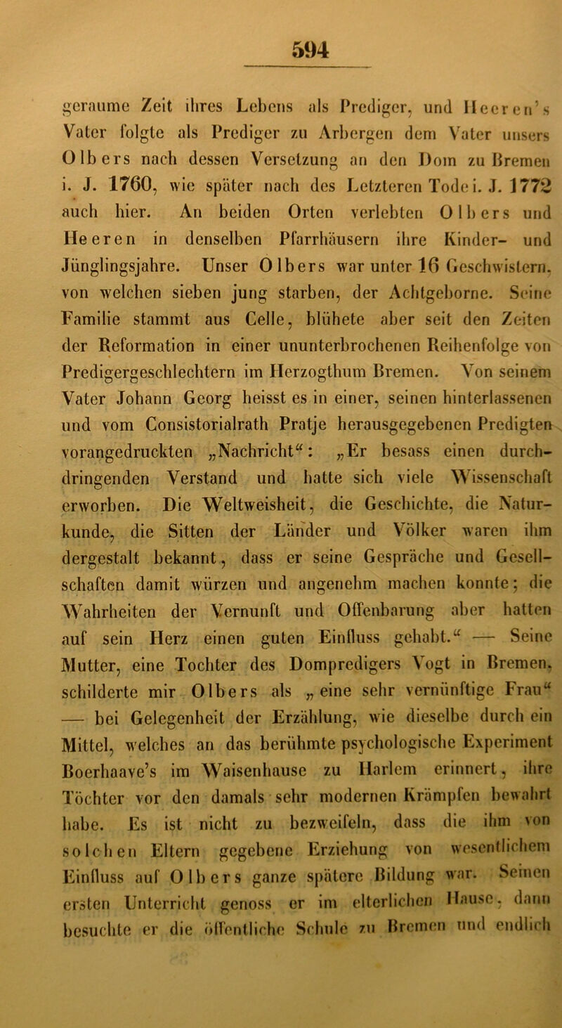 geraume Zeit ihres Lebens als Prediger, und Ileeren’s Vater folgte als Prediger zu Arbergen dem Vater unsers 0 Ibers nach dessen Versetzung an den Dom zu Bremen i. J. 1760, wie später nach des Letzteren Tode i. J. 1772 auch hier. An beiden Orten verlebten 0 Ibers und Heeren in denselben Pfarrhäusern ihre Kinder- und Jünglingsjahre. Unser 0 Ibers war unter 16 Geschwistern, von welchen sieben jung starben, der Achtgeborne. Seine Familie stammt aus Celle, blühete aber seit den Zeiten der Reformation in einer ununterbrochenen Reihenfolge von Predigergeschlechtern im Herzogthum Bremen. Von seinem Vater Johann Georg heisst es in einer, seinen hinterlassenen und vom Consistorialrath Pratje herausgegebenen Predigten vorangedruckten „Nachricht“: „Er besass einen durch- dringenden Verstand und hatte sich viele Wissenschaft erworben. Die Weltweisheit, die Geschichte, die Natur- kunde, die Sitten der Länder und Völker waren ihm dergestalt bekannt, dass er seine Gespräche und Gesell- schaften damit würzen und angenehm machen konnte; die Wahrheiten der Vernunft und Offenbarung aber hatten auf sein Herz einen guten Einfluss gehabt.“ — Seine Mutter, eine Tochter des Dompredigers Vogt in Bremen, schilderte mir Olbers als „eine sehr vernünftige Frau“ — bei Gelegenheit der Erzählung, wie dieselbe durch ein Mittel, welches an das berühmte psychologische Experiment Boerhaave’s im Waisenhause zu Harlem erinnert, ihre Töchter vor den damals sehr modernen Krämpfen bewahrt habe. Es ist nicht zu bezweifeln, dass die ihm von solchen Eltern gegebene Erziehung von wesentlichem Einlluss auf Olbers ganze spätere Bildung war. Seinen ersten Unterricht genoss er im elterlichen Hause, dann besuchte er die öffentliche Schule zu Bremen und endlich