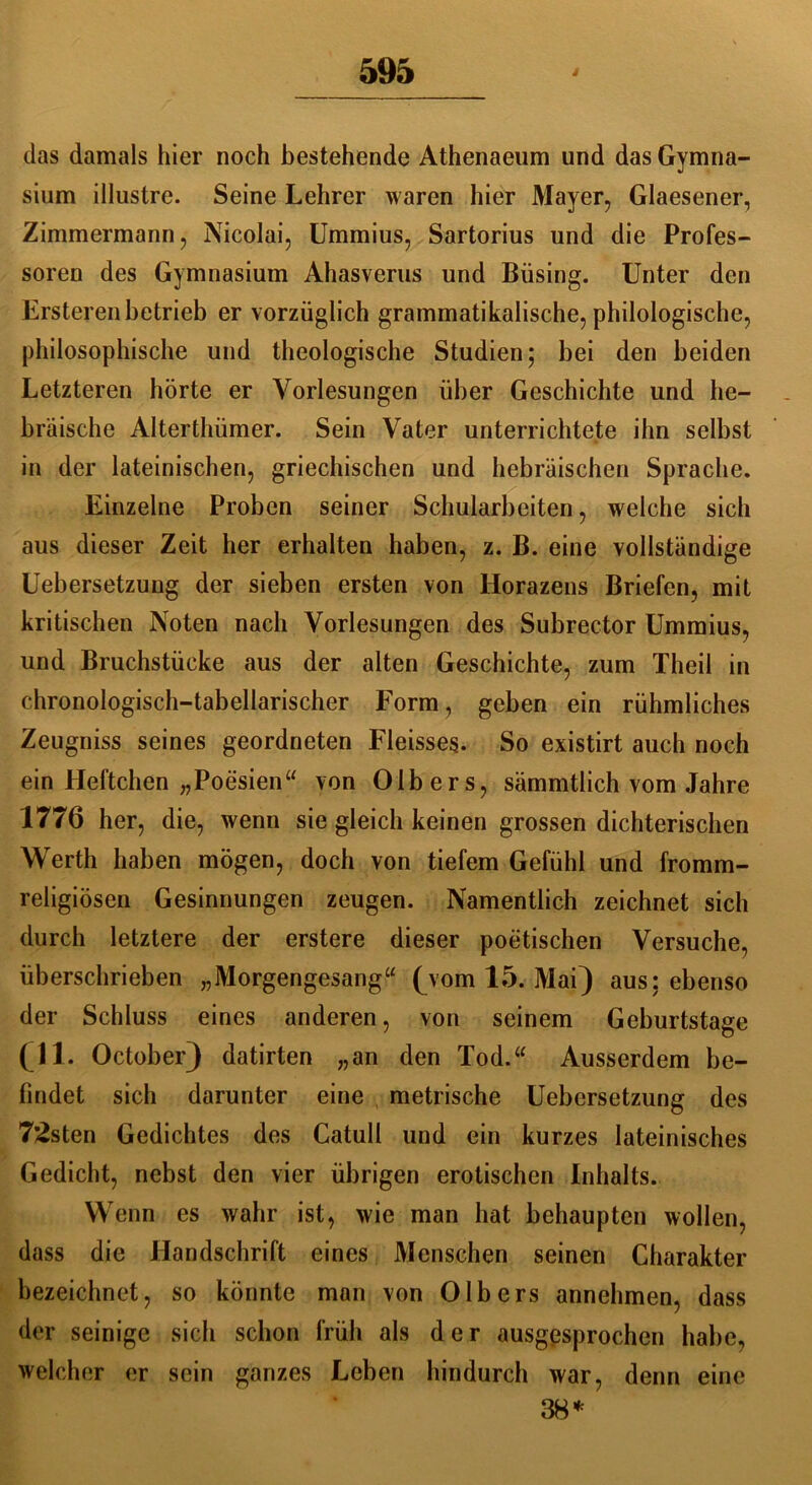 das damals hier noch bestehende Athenaeum und das Gymna- sium illustre. Seine Lehrer waren hier Mayer, Glaesener, Zimmermann, Nicolai, Ummius, Sartorius und die Profes- soren des Gymnasium Ahasverus und Büsing. Unter den Ersteren betrieb er vorzüglich grammatikalische, philologische, philosophische und theologische Studien; bei den beiden Letzteren hörte er Vorlesungen über Geschichte und he- bräische Alterthümer. Sein Vater unterrichtete ihn selbst in der lateinischen, griechischen und hebräischen Sprache. Einzelne Proben seiner Schularbeiten, welche sich aus dieser Zeit her erhalten haben, z. B. eine vollständige Uebersetzung der sieben ersten von Horazens Briefen, mit kritischen Noten nach Vorlesungen des Subrector Ummius, und Bruchstücke aus der alten Geschichte, zum Theil in chronologisch-tabellarischer Form, geben ein rühmliches Zeugniss seines geordneten Fleisses. So existirt auch noch ein Heftchen „Poesien“ von Olb ers, sämmtlich vom Jahre 1776 her, die, wenn sie gleich keinen grossen dichterischen Werth haben mögen, doch von tiefem Gefühl und fromm- religiösen Gesinnungen zeugen. Namentlich zeichnet sich durch letztere der erstere dieser poetischen Versuche, überschrieben „Morgengesang“ (vom 15. Mai} aus: ebenso der Schluss eines anderen, von seinem Geburtstage (11. October) datirten „an den Tod.“ Ausserdem be- findet sich darunter eine metrische Uebersetzung des 72sten Gedichtes des Catull und ein kurzes lateinisches Gedicht, nebst den vier übrigen erotischen Inhalts. Wenn es wahr ist, wie man hat behaupten wollen, dass die Handschrift eines Menschen seinen Charakter bezeichnet, so könnte man von Olb ers annehmen, dass der seinige sich schon früh als der ausgesprochen habe, welcher er sein ganzes Leben hindurch war, denn eine 38*