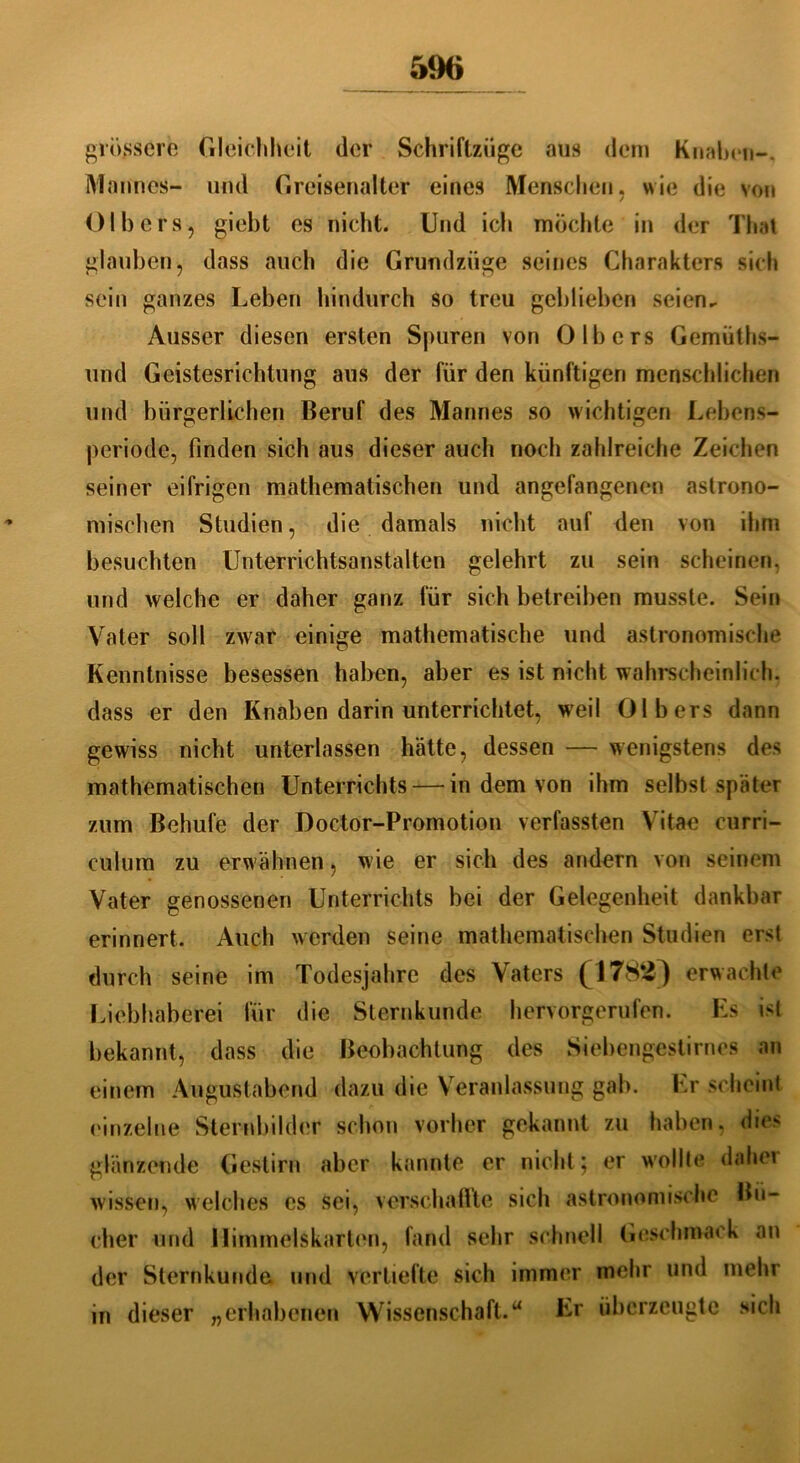 grössere Gleichheit der Schriftzüge aus dem Knaben-. Mannes- und Greisenalter eines Menschen, wie die von Olbers, giebt es nicht. Und ich möclite in der Thal glauben, dass auch die Grundzüge seines Charakters sich sein ganzes Leben hindurch so treu geblieben seien- Ausser diesen ersten Spuren von 0 Ibers Gemüths- und Geistesrichtung aus der für den künftigen menschlichen und bürgerlichen Beruf des Mannes so wichtigen Lebens- periode, finden sich aus dieser auch noch zahlreiche Zeichen seiner eifrigen mathematischen und angefangenen astrono- mischen Studien, die damals nicht auf den von ihm besuchten Unterrichtsanstalten gelehrt zu sein scheinen, und welche er daher ganz für sich betreiben musste. Sein Vater soll zwar einige mathematische und astronomische Kenntnisse besessen haben, aber es ist nicht wahrscheinlich, dass er den Knaben darin unterrichtet, weil Olbers dann gewiss nicht unterlassen hätte, dessen — wenigstens des mathematischen Unterrichts — in dem von ihm selbst später zum ßehufe der Doctor-Promotion verfassten Vitae Curri- culum zu erwähnen, wie er sich des andern von seinem Vater genossenen Unterrichts bei der Gelegenheit dankbar erinnert. Auch werden seine mathematischen Studien erst durch seine im Todesjahre des Vaters (1782) erwachte Liebhaberei für die Sternkunde hervorgerufen. Es ist bekannt, dass die Beobachtung des Siebengestirnes an einem Augustabend dazu die Veranlassung gab. Er scheint einzelne Sternbilder schon vorher gekannt zu haben, dies glänzende Gestirn aber kannte er nicht; er wollte dabei wissen, welches es sei, verschaffte sich astronomische Bü- cher und Himmelskarten, fand sehr schnell Geschmack an der Sternkunde und vertiefte sich immer mehr und mehr in dieser „erhabenen Wissenschaft.u Er überzeugte sich