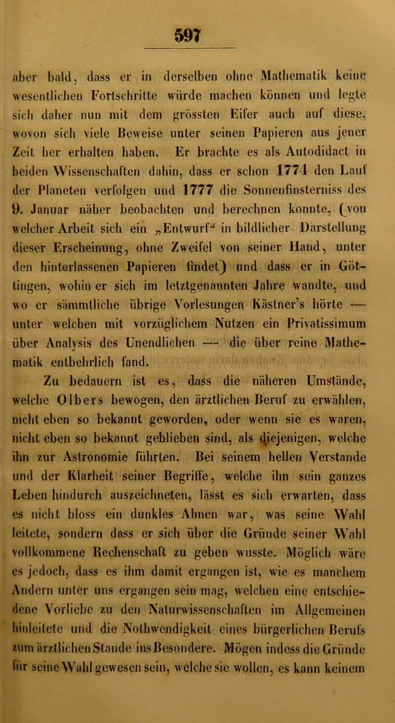 aber bald, dass er in derselben ohne Mathematik keine wesentlichen Fortschritte würde machen können und legte sich daher nun mit dem grössten Eifer auch auf diese, wovon sich viele Beweise unter seinen Papieren aus jener Zeit her erhalten haben. Er brachte es als Autodidact in beiden Wissenschaften dahin, dass er schon 1774 den Lauf der Planeten verfolgen und 1777 die Sonnenfinsterniss des 9. Januar näher beobachten und berechnen konnte, (von welcher Arbeit sich ein „Entwurf“ in bildlicher Darstellung dieser Erscheinung, ohne Zweifel von seiner Hand, unter den hinterlassenen Papieren findet) und dass er in Göt- tingen, wohin er sich im letztgenannten Jahre wandte, und wo er sämmtliche übrige Vorlesungen Kästner’s hörte — unter welchen mit vorzüglichem Nutzen ein Privatissimum über Analysis des Unendlichen — die über reine Mathe- matik entbehrlich fand. Zu bedauern ist es, dass die näheren Umstände, welche 0Ibers bewogen, den ärztlichen Beruf zu erwählen, nicht eben so bekannt geworden, oder wenn sie es waren, nicht eben so bekannt geblieben sind, als djejenigen, welche ihn zur Astronomie führten. Bei seinem hellen Verstände und der Klarheit seiner Begriffe, welche ihn sein ganzes Leben hindurch auszeichneten, lässt es sich erwarten, dass es nicht bloss ein dunkles Ahnen war, was seine Wahl leitete, sondern dass er sich über die Gründe seiner Wahl vollkommene Rechenschaft zu geben wusste. Möglich wäre es jedoch, dass es ihm damit ergangen ist, wie es manchem Andern unter uns ergangen sein mag, welchen eine entschie- dene Vorliebe zu den Naturwissenschaften im Allgemeinen hinleitete und die Nothwendigkeit eines bürgerlichen Berufs zum ärztlichen Stande insßesonderc. Mögen indess die Gründe liir seine Wahl gewesen sein, welche sie wollen, es kann keinem