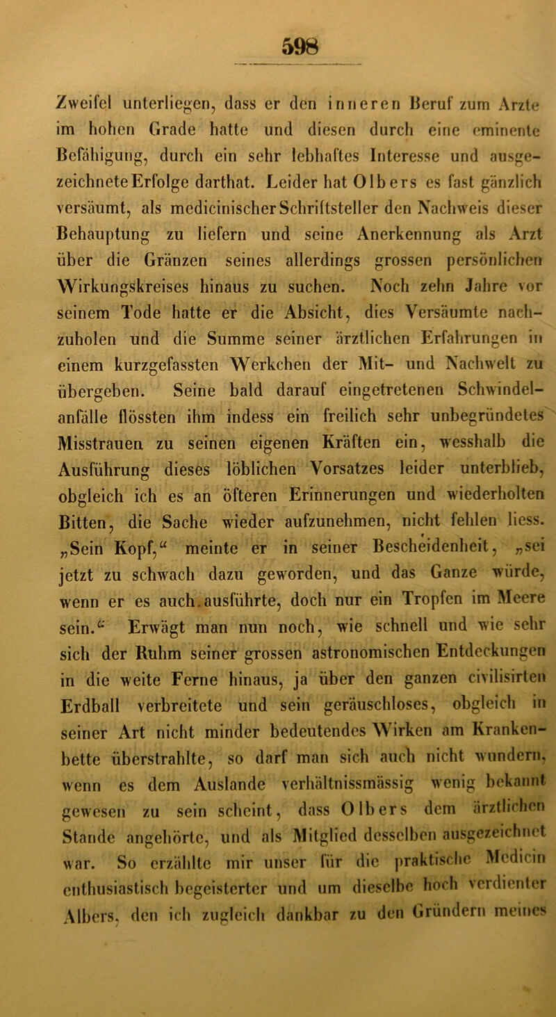 Zweifel unterliegen, dass er den inneren Beruf zum Arzte im hohen Grade hatte und diesen durch eine eminente Befähigung, durch ein sehr lebhaftes Interesse und ausge- zeichnete Erfolge darthat. Leider hat 0Ibers es fast gänzlich versäumt, als medicinischerSchriftsteller den Nachweis dieser Behauptung zu liefern und seine Anerkennung als Arzt über die Gränzen seines allerdings grossen persönlichen Wirkungskreises hinaus zu suchen. Noch zehn Jahre vor seinem Tode hatte er die Absicht, dies Versäumte nach- zuholen und die Summe seiner ärztlichen Erfahrungen in einem kurzgefassten Werkchen der Mit- und Nachwelt zu übergeben. Seine bald darauf eingetretenen Schwindel- anfälle flössten ihm indess ein freilich sehr unbegründetes Misstrauen zu seinen eigenen Kräften ein, wesshalb die Ausführung dieses löblichen Vorsatzes leider unterblieb, obgleich ich es an öfteren Erinnerungen und wiederholten Bitten, die Sache wieder aufzunehmen, nicht fehlen Hess. „Sein Kopf,“ meinte er in seiner Bescheidenheit, „sei jetzt zu schwach dazu geworden, und das Ganze würde, wenn er es auch.ausführte, doch nur ein Tropfen im Meere sein.“ Erwägt man nun noch, wie schnell und wie sehr sich der Ruhm seiner grossen astronomischen Entdeckungen in die weite Ferne hinaus, ja über den ganzen civilisirten Erdball verbreitete und sein geräuschloses, obgleich in seiner Art nicht minder bedeutendes Wirken am Kranken- bette überstrahlte, so darf man sich auch nicht wundern, wenn es dem Auslande verhältnissmässig wenig bekannt gewesen zu sein scheint, dass 0 Ibers dem ärztlichen Stande angehörtc, und als Mitglied desselben ausgezeichnet war. So erzählte mir unser für die praktische Mcdicin enthusiastisch begeisterter und um dieselbe hoch verdienter AIbers, den ich zugleich dankbar zu den Gründern meines