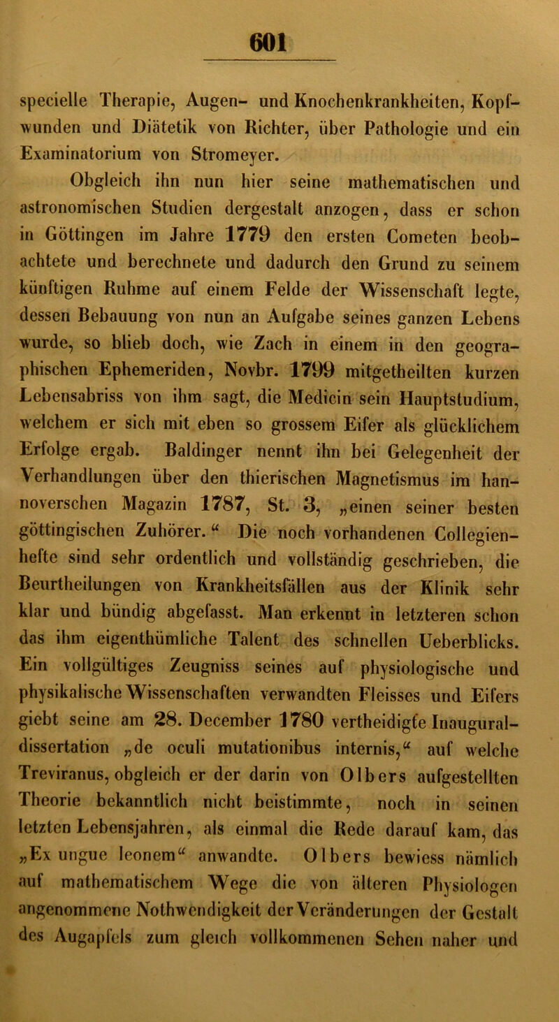 specielle Therapie, Augen- und Knochenkrankheiten, Kopf- wunden und Diätetik von Richter, über Pathologie und ein Examinatorium von Stromeyer. Obgleich ihn nun hier seine mathematischen und astronomischen Studien dergestalt anzogen, dass er schon in Göttingen im Jahre 1779 den ersten Cometen beob- achtete und berechnete und dadurch den Grund zu seinem künftigen Ruhme auf einem Felde der Wissenschaft legte, dessen Bebauung von nun an Aufgabe seines ganzen Lebens wurde, so blieb doch, wie Zach in einem in den geogra- phischen Ephemeriden, Novbr. 1799 mitgetheilten kurzen Lebensabriss von ihm sagt, die Medicin sein Hauptstudium, welchem er sich mit eben so grossem Eifer als glücklichem Erfolge ergab. Baidinger nennt ihn bei Gelegenheit der Verhandlungen über den thierischen Magnetismus im han- noverschen Magazin 1787, St. 3, „einen seiner besten göttingischen Zuhörer. u Die noch vorhandenen Collegien- hefte sind sehr ordentlich und vollständig geschrieben, die Beurtheilungen von Krankheitsfällen aus der Klinik sehr klar und bündig abgefasst. Man erkennt in letzteren schon das ihm eigenthümliche Talent des schnellen Ueberblicks. Ein vollgültiges Zeugniss seines auf physiologische und physikalische Wissenschaften verwandten Fleisses und Eifers gicbt seine am 28. December 1780 vertheidigt'e Inaugural- dissertation „de oculi mutationibus internis,“ auf welche Treviranus, obgleich er der darin von Olbers aufgestellten Theorie bekanntlich nicht beistimmte, noch in seinen letzten Lebensjahren, als einmal die Rede darauf kam, das „Ex ungue Ieonem“ anwandte. Olbers bewiess nämlich auf mathematischem Wege die von älteren Physiologen angenommene Nothwcndigkeit der Veränderungen der Gestalt des Augapfels zum gleich vollkommenen Sehen naher und