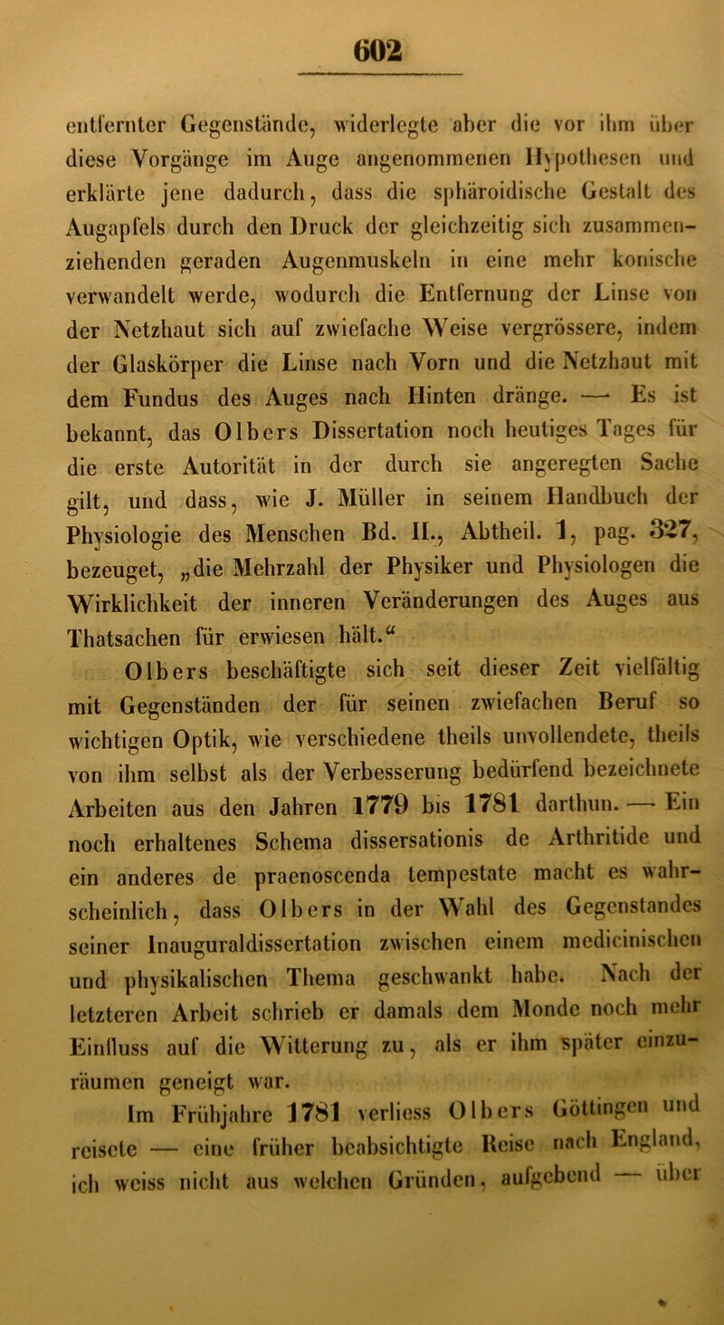 entfernter Gegenstände, widerlegte aber die vor ihm über diese Vorgänge im Auge angenommenen Hypothesen und erklärte jene dadurch, dass die sphäroidische Gestalt des Augapfels durch den Druck der gleichzeitig sich zusammen- ziehenden geraden Augenmuskeln in eine mehr konische verwandelt werde, wodurch die Entfernung der Linse von der Netzhaut sich auf zwiefache Weise vergrössere, indem der Glaskörper die Linse nach Vorn und die Netzhaut mit dem Fundus des Auges nach Hinten dränge. —* Es ist bekannt, das Olbers Dissertation noch heutiges Tages für die erste Autorität in der durch sie angeregten Sache gilt, und dass, wie J. Müller in seinem Handbuch der Physiologie des Menschen Bd. II-, Ahtheil. 1, pag. 327, bezeuget, „die Mehrzahl der Physiker und Physiologen die Wirklichkeit der inneren Veränderungen des Auges aus Thatsachen für erwiesen hält.“ Olbers beschäftigte sich seit dieser Zeit vielfältig mit Gegenständen der für seinen zwiefachen Beruf so wichtigen Optik, wie verschiedene theils unvollendete, Iheils von ihm selbst als der Verbesserung bedürfend bezeichnete Arbeiten aus den Jahren 1779 bis 1781 darthun. - Ein noch erhaltenes Schema dissersationis de Arthritide und ein anderes de praenoscenda tempestate macht es wahr- scheinlich, dass Olbers in der Wahl des Gegenstandes seiner Inauguraldissertation zwischen einem medicinischcn und physikalischen Thema geschwankt habe. Nach der letzteren Arbeit schrieb er damals dem Monde noch mehr Einfluss auf die Witterung zu, als er ihm später einzu- räumen geneigt war. Im Frühjahre 1781 verliess Olbers Göttingen und reisete — eine früher beabsichtigte Beisc nach England, ich weiss nicht aus welchen Gründen. aufgebend ubei