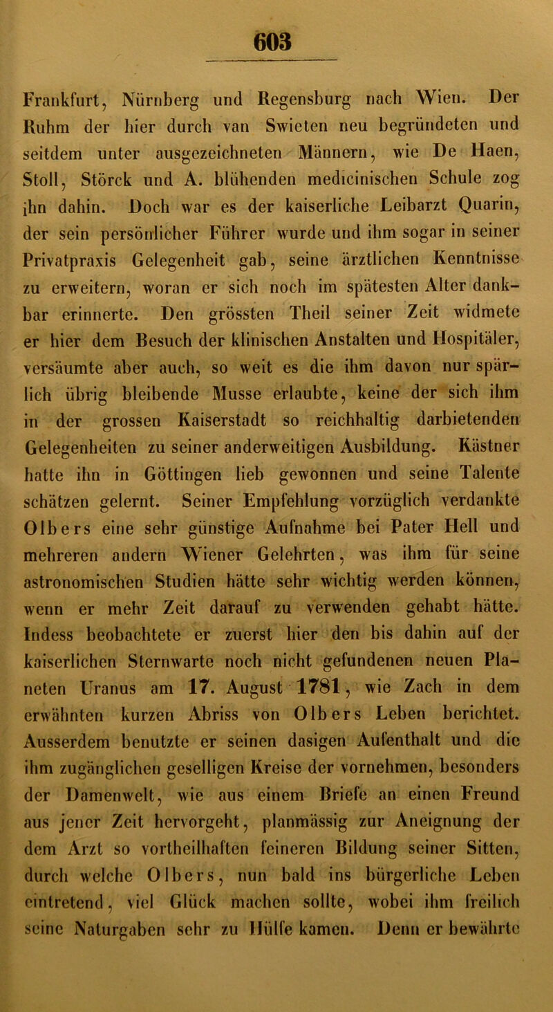 Frankfurt, Nürnberg und Regensburg nach Wien. Der Ruhm der liier durch van Swieten neu begründeten und seitdem unter ausgezeichneten Männern, wie De Haen, Stoll, Störck und A. blühenden medicinischen Schule zog ihn dahin. Doch war es der kaiserliche Leibarzt Quarin, der sein persönlicher Führer wurde und ihm sogar in seiner Privatpraxis Gelegenheit gab, seine ärztlichen Kenntnisse zu erweitern, woran er sich noch im spätesten Alter dank- bar erinnerte. Den grössten Theil seiner Zeit widmete er hier dem Besuch der klinischen Anstalten und Hospitäler, versäumte aber auch, so weit es die ihm davon nur spär- lich übrig bleibende Müsse erlaubte, keine der sich ihm in der grossen Kaiserstadt so reichhaltig darbietenden Gelegenheiten zu seiner anderweitigen Ausbildung. Kästner hatte ihn in Göttingen lieb gewonnen und seine Talente schätzen gelernt. Seiner Empfehlung vorzüglich verdankte Olhers eine sehr günstige Aufnahme bei Pater Hell und mehreren andern Wiener Gelehrten, was ihm für seine astronomischen Studien hätte sehr wichtig werden können, wenn er mehr Zeit darauf zu verwenden gehabt hätte. Indess beobachtete er zuerst hier den bis dahin auf der kaiserlichen Sternwarte noch nicht gefundenen neuen Pla- neten Uranus am 17. August 1781, wie Zach in dem erwähnten kurzen Abriss von 01bers Leben berichtet. Ausserdem benutzte er seinen dasigen Aufenthalt und die ihm zugänglichen geselligen Kreise der vornehmen, besonders der Damenwelt, wie aus einem Briefe an einen Freund aus jener Zeit hervorgeht, planmässig zur Aneignung der dem Arzt so vortheilhaften feineren Bildung seiner Sitten, durch welche 0Ibers, nun bald ins bürgerliche Lehen cintretend, viel Glück machen sollte, wobei ihm freilich seine Naturgaben sehr zu Hülfe kamen. Denn er bewährte