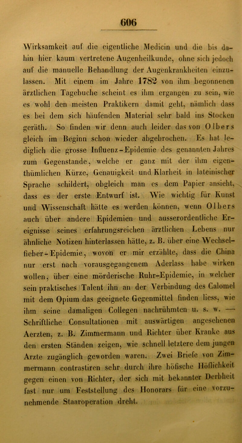 <>06 Wirksamkeit auf die eigentliche Medicin und die bis da- hin hier kaum vertretene Augenheilkunde, ohne sich jedoch auf die manuelle Behandlung der Augenkrankheiten einzu- lassen. Mit einem im Jahre 1782 von ihm begonnenen ärztlichen Tagebuche scheint es ihm ergangen zu sein, wie es wohl den meisten Praktikern damit geht, nämlich dass es bei dem sich häufenden Material sehr bald ins Stocken geräth. So finden wir denn auch leider das von 0 Ibers gleich im Beginn schon wieder abgebrochen. Es hat le- diglich die grosse Influenz-Epidemie des genannten Jahres zum Gegenstände, welche er ganz mit der ihm eigen- tümlichen Kürze, Genauigkeit und Klarheit in lateinischer Sprache schildert, obgleich man es dem Papier ansieht, dass es der erste Entwurf ist. Wie wichtig für Kunst und Wissenschaft hätte es werden können, wenn 0Ibers auch über andere Epidemien und ausserordentliche Er- eignisse seines erfahrungsreichen ärztlichen Lebens nur ähnliche Notizen hinterlassen hätte, z. B. über eine Wechsel- fieber-Epidemie , wovon er mir erzählte, dass die China nur erst nach vorausgegangenem Aderlass habe wirken wollen, über eine mörderische Ruhr-Epidemie, in welcher sein praktisches Talent ihn an der Verbindung des Calomel mit dem Opium das geeignete Gegenmittel finden Hess, w ie ihm seine damaligen Collegen nachrühmten u. s. w. - Schriftliche Consultationen mit auswärtigen angesehenen Aerzten, z. B. Zimmermann und Richter über Kranke aus den ersten Ständen zeigen, wie schnell letztere dem jungen Arzte zugänglich geworden waren. Zwei Briefe >on Zim- mermann contrastiren sehr durch ihre höfische Höflichkeit gegen einen von Richter, der sich mit bekannter Derbheit fast nur um Feststellung des Honorars für eine vorzu- nchmende Staaropcration dreht.