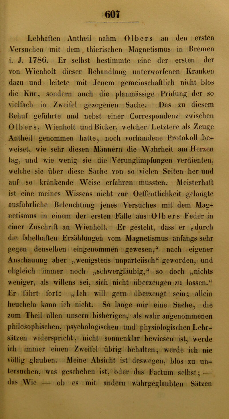 Lebhaften Antheil nahm Olhers an den ersten Versuchen mit dem thierischen Magnetismus in Bremen i. J. 1786. Er seihst bestimmte eine der ersten der von Wienholt dieser Behandlung unterworfenen Kranken dazu und leitete mit Jenem gemeinschaftlich nicht hlos die Kur, sondern auch die planmässige Prüfung der so vielfach in Zweifel gezogenen Sache. Das zu diesem Behuf geführte und nebst einer Correspondenz zwischen Olhers, Wienholt undBicker, welcher Letztere als Zeuge Antheil genommen hatte, noch vorhandene Protokoll be- weiset, wie sehr diesen Männern die Wahrheit am Herzen lag, und wie wenig sie die Verunglimpfungen verdienten, welche sie über diese Sache von so vielen Seiten her und auf so kränkende Weise erfahren mussten. Meisterhaft ist eine meines Wissens nicht zur Oeffentlichkeit gelangte ausführliche Beleuchtung jenes Versuches mit dem Mag- netismus in einem der ersten Fälle aus Olb ers Feder in einer Zuschrift an Wienholt. Er gesteht, dass er „durch die fabelhaften Erzählungen vom Magnetismus anfangs sehr gegen denselben eingenommen gewesen,“ nach eigener Anschauung aber „wenigstens unparteiisch“ geworden, und obgleich immer noch „schwergläubig,“ so doch „nichts weniger, als willens sei, sich nicht überzeugen zu lassen.“ Er fährt fort: „ Ich will gern überzeugt sein; allein heucheln kann ich nicht. So lange mir eine Sache, die zum Theil allen unsern bisherigen, als wahr angenommenen philosophischen, psychologischen und physiologischen Lehr- sätzen widerspricht, nicht sonnenklar bewiesen ist, werde ich immer einen Zweifel übrig behalten, werde ich nie völlig glauben. Meine Absicht ist deswegen, blos zu un- tersuchen, was geschehen ist, oder das Factum selbst; — das Wie — ob es mit andern wahrgeglaubten Sätzen