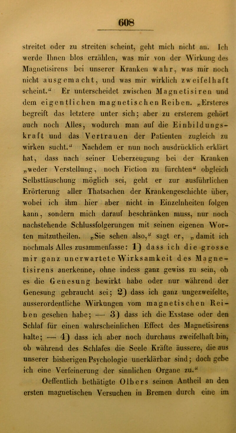 slreitet oder zu streiten scheint, geht mich nicht un. Ich werde Ihnen blos erzählen, was mir von der Wirkung des Magnetisirens bei unserer Kranken wahr, was mir noch nicht ausgemacht, und was mir wirklich zweifelhaft scheint.“ Er unterscheidet zwischen Magnetisiren und dem eigentlichen magnetischen Reiben. „Ersteres begreift das letztere unter sich; aber zu ersterem gehört auch noch Alles, wodurch man auf die Einbildungs- kraft und das Vertrauen der Patienten zugleich zu wirken sucht.“ Nachdem er nun noch ausdrücklich erklärt hat, dass nach seiner Ueberzeugung bei der Kranken „weder Verstellung, noch Fiction zu fürchten“ obgleich Selbsttäuschung möglich sei, geht er zur ausführlichen Erörterung aller Thatsachen der Krankengeschichte über, wobei ich ihm hier aber nicht in Einzelnheiten folgen kann, sondern mich darauf beschränken muss, nur noch nachstehende Schlussfolgerungen mit seinen eigenen Wor- ten mitzutheilen. „Sie sehen also,“ sagt er, „damit ich nochmals Alles zusammenfasse: 1) dass ich die grosse mir ganz unerwartete Wirksamkeit des Magne- tisirens anerkenne, ohne indess ganz gewiss zu sein, ob es die Genesung bewirkt habe oder nur während der Genesung gebraucht sei; 2) dass ich ganz ungezweifelte, ausserordentliche Wirkungen vom magnetischen Rei- ben gesehen habe; — 3^ dass ich die Exstase oder den Schlaf für einen wahrscheinlichen Effect des Magnetisirens halte; — 4) dass ich aber noch durchaus zweifelhaft bin, ob während des Schlafes die Seele Kräfte äussere, die aus unserer bisherigen Psychologie unerklärbar sind; doch gebe ich eine Verfeinerung der sinnlichen Organe zu.“ Oeffentlich bethätigte 0Ibers seinen Antheil an den ersten magnetischen Versuchen in Bremen durch eine im