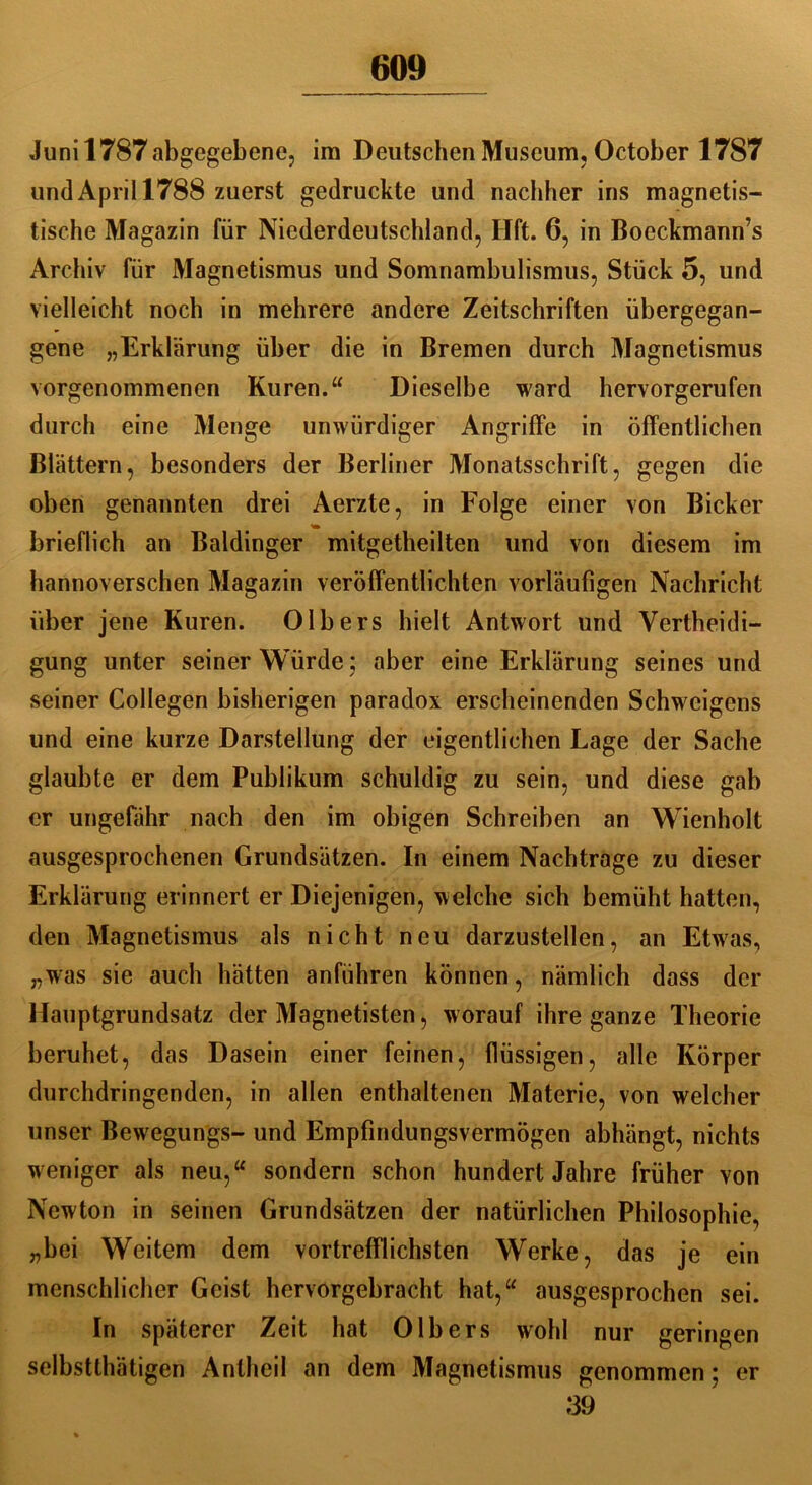 60» Juni 1787 abgegebene, im Deutschen Museum, October 1787 und April 1788 zuerst gedruckte und nachher ins magnetis- tische Magazin für Niederdeutschland, Hft. 6, in Boeckmann’s Archiv für Magnetismus und Somnambulismus, Stück 5, und vielleicht noch in mehrere andere Zeitschriften übergegan- gene „Erklärung über die in Bremen durch Magnetismus vorgenommenen Kuren.“ Dieselbe ward hervorgerufen durch eine Menge unwürdiger Angriffe in öffentlichen Blättern, besonders der Berliner Monatsschrift, gegen die oben genannten drei Aerzte, in Folge einer von Bicker brieflich an Baidinger mitgetheilten und von diesem im hannoverschen Magazin veröffentlichten vorläufigen Nachricht über jene Kuren. Olbers hielt Antwort und Vertheidi- gung unter seiner Würde; aber eine Erklärung seines und seiner Collegen bisherigen paradox erscheinenden Schweigens und eine kurze Darstellung der eigentlichen Lage der Sache glaubte er dem Publikum schuldig zu sein, und diese gab er ungefähr nach den im obigen Schreiben an Wienholt ausgesprochenen Grundsätzen. In einem Nachtrage zu dieser Erklärung erinnert er Diejenigen, welche sich bemüht hatten, den Magnetismus als nicht neu darzustellen, an Etwas, „was sie auch hätten anführen können, nämlich dass der Hauptgrundsatz der Magnetisten, worauf ihre ganze Theorie beruhet, das Dasein einer feinen, flüssigen, alle Körper durchdringenden, in allen enthaltenen Materie, von welcher unser Bewegungs- und Empfindungsvermögen abhängt, nichts weniger als neu,“ sondern schon hundert Jahre früher von Newton in seinen Grundsätzen der natürlichen Philosophie, „bei Weitem dem vortrefflichsten Werke, das je ein menschlicher Geist hervorgebracht hat,“ ausgesprochen sei. In späterer Zeit hat Olb ers wohl nur geringen selbsttätigen Anteil an dem Magnetismus genommen; er 39