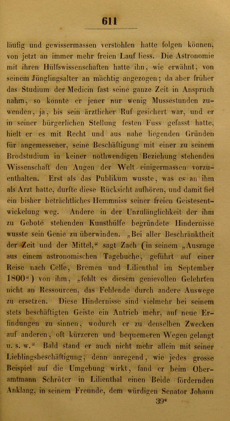 läufig und gewissermassen verstohlen hatte folgen können, von jetzt an immer mehr freien Lauf liess. Die Astronomie mit ihren Hülfswissenschaften hatte ihn, wie erwähnt, von seinem Jünglingsalter an mächtig angezogen; da aber früher das Studium der Medicin fast seine ganze Zeit in Anspruch nahm, so konnte er jener nur wenig Mussestunden zu- w'enden, ja, bis sein ärztlicher Ruf gesichert war, und er in seiner bürgerlichen Stellung festen Fuss gefasst hatte, hielt er es mit Recht und aus nahe liegenden Gründen für angemessener, seine Beschäftigung mit einer zu seinem Brodstudium in keiner nothwendigen Beziehung stehenden Wissenschaft den Augen der Welt einigermassen vorzu- enthalten. Erst als das Publikum wusste, was es an ihm als Arzt hatte, durfte diese Rücksicht aufhören, und damit fiel ein bisher beträchtliches Hemmniss seiner freien Geistesent- wickelung weg. Andere in der Unzulänglichkeit der ihm zu Gebote stehenden Kunsthülfe begründete Hindernisse wusste sein Genie zu überwinden. „Bei aller Beschränktheit der Zeit und der Mittel,“ sagt Zach (jn seinem „Auszuge aus einem astronomischen Tagebuche, geführt auf einer Reise nach Celle, Bremen und Lilienthal im September 1800“) von ihm, „fehlt es diesem genievollen Gelehrten nicht an Ressourcen, das Fehlende durch andere Auswege zu ersetzen. Diese Hindernisse sind vielmehr bei seinem stets beschäftigten Geiste ein Antrieb mehr, auf neue Er- findungen zu sinnen, wodurch er zu denselben Zwecken auf anderen, oft kürzeren und bequemeren Wegen gelangt u. s. w.“ Bald stand er auch nicht mehr allein mit seiner Lieblingsbeschäftigungj denn anregend, wie jedes grosse Beispiel auf die Umgebung wirkt, fand er beim Ober- amtmann Schröter in Lilienthal einen Beide fördernden Anklang, in seinem Freunde, dem würdigen Senator Johann 39*