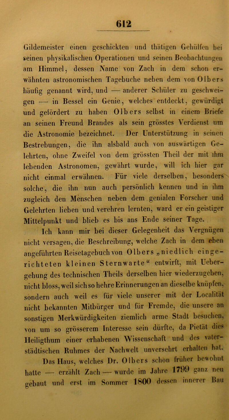 Gildemeister einen geschickten und thätigen Gehidfen bei seinen physikalischen Operationen und seinen Beobachtungen am Himmel, dessen Name von Zach in dem schon er- wähnten astronomischen Tagebuche neben dem von Olbers häufig genannt wird, und — anderer Schüler zu geschwei- gen — in Bessel ein Genie, welches entdeckt, gewürdigt und gefördert zu haben Olbers selbst in einem Briefe an seinen Freund Brandes als sein grösstes Verdienst um die Astronomie bezeichnet. Der Unterstützung in seinen Bestrebungen, die ihn alsbald auch von auswärtigen Ge- lehrten, ohne Zweifel von dem grössten Theil der mit ihm lebenden Astronomen, gewährt wurde, will ich hier gar nicht einmal erwähnen. Für viele derselben, besonders solche, die ihn nun auch persönlich kennen und in ihm zugleich den Menschen neben dem genialen Forscher und Gelehrten lieben und verehren lernten, ward er ein geistiger Mittelpunkt und blieb es bis ans Ende seiner Tage. Ich kann mir bei dieser Gelegenheit das Vergnügen nicht versagen, die Beschreibung, welche Zach in dem eben angeführten Reisetagebuch von Olbers „niedlich einge- richteten kleinen Sternwarte“ entwirft, mit Ueber- gehung des technischen Theils derselben hier wiederzugeben, nicht bloss, weil sich so hehre Erinnerungen an dieselbe knüpfen, sondern auch weil es für viele unserer mit der Localität nicht bekannten Mitbürger und für Fremde, die unsere an sonstigen Merkwürdigkeiten ziemlich arme Stadt besuchen, von um so grösserem Interesse sein dürfte, da Pietät dies Ileiligthum einer erhabenen Wissenschaft und des vater- städtischen Ruhmes der Nachwelt unversehrt erhalten hat. Das Haus, welches I)r. Olbers schon früher bewohnt hatte — erzählt Zach — wurde im Jahre 1799 ganz neu gebaut und erst im Sommer 1800 dessen innerer Bau