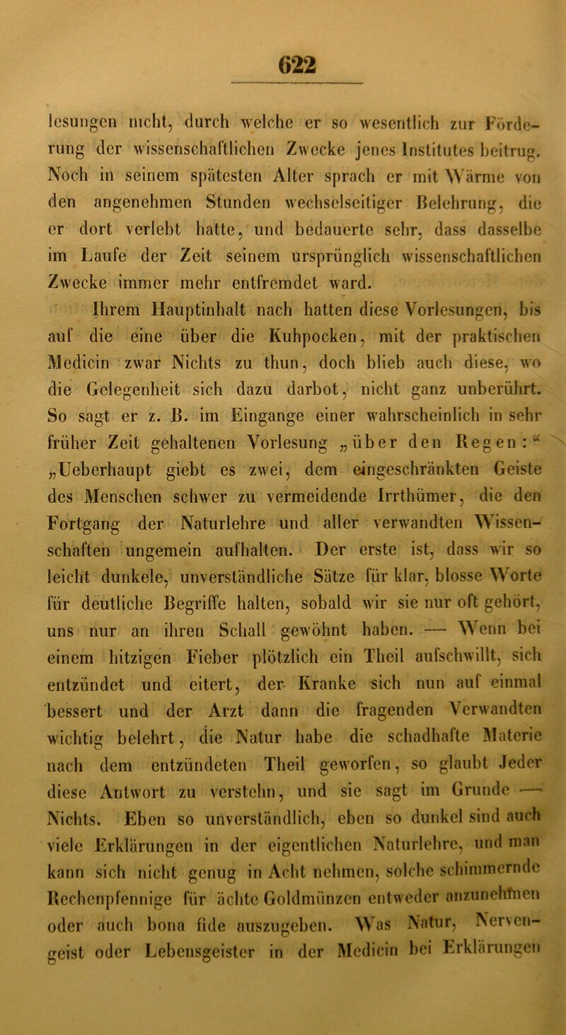 lesungcn nicht, durch welche er so wesentlich zur Förde- rung der wissenschaftlichen Zwecke jenes Institutes beitrug. Noch in seinem spätesten Alter sprach er mit Wärme von den angenehmen Stunden wechselseitiger Belehrung, die er dort verlebt hatte, und bedauerte sehr, dass dasselbe im Laufe der Zeit seinem ursprünglich wissenschaftlichen Zwecke immer mehr entfremdet ward. Ihrem Hauptinhalt nach hatten diese Vorlesungen, bis auf die eine über die Kuhpocken, mit der praktischen Medicin zwar Nichts zu thun, doch blieb auch diese, wo die Gelegenheit sich dazu darbot, nicht ganz unberührt. So sagt er z. B. im Eingänge einer wahrscheinlich in sehr früher Zeit gehaltenen Vorlesung „über den Regen:“ „Ueberhaupt giebt es zwei, dem eingeschränkten Geiste des Menschen schwer zu vermeidende Irrthümer, die den Fortgang der Naturlehre und aller verwandten Wissen- schaften ungemein aufhalten. Der erste ist, dass wir so leicht dunkele, unverständliche Sätze für klar, blosse Worte für deutliche Begriffe halten, sobald wir sie nur oft gehört, uns nur an ihren Schall gewöhnt haben. — Wenn bei einem hitzigen Fieber plötzlich ein Theil aufschwillt, sich entzündet und eitert, der Kranke sich nun auf einmal bessert und der Arzt dann die fragenden Verwandten wichtig belehrt, die Natur habe die schadhafte Materie nach dem entzündeten Theil geworfen, so glaubt Jeder diese Antwort zu verstehn, und sie sagt im Grunde *—•' Nichts. Eben so unverständlich, eben so dunkel sind auch viele Erklärungen in der eigentlichen Naturlehre, und man kann sich nicht genug in Acht nehmen, solche schimmernde Rechenpfennige für ächte Goldmünzen entweder onzunehtnen oder auch bona fide auszugeben. Was Natur, Ner\en- geist oder Lebensgeister in der Medicin bei Erklärungen