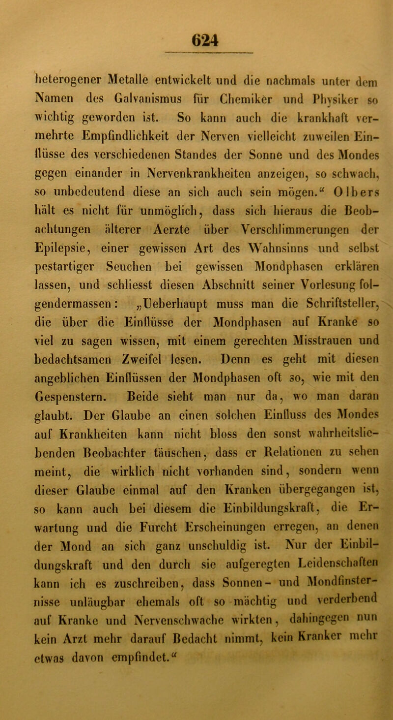 I / heterogener Metalle entwickelt und die nachmals unter dem Namen des Galvanismus für Chemiker und Physiker so wichtig geworden ist. So kann auch die krankhaft ver- mehrte Empfindlichkeit der Nerven vielleicht zuweilen Ein- llüsse des verschiedenen Standes der Sonne und des Mondes gegen einander in Nervenkrankheiten anzeigen, so schwach, so unbedeutend diese an sich auch sein mögen.“ 0 Ibers hält es nicht für unmöglich, dass sich hieraus die Beob- achtungen älterer Aerzte über Verschlimmerungen der Epilepsie, einer gewissen Art des Wahnsinns und selbst pestartiger Seuchen bei gewissen Mondphasen erklären lassen, und schliesst diesen Abschnitt seiner Vorlesung fol- gendermassen: „Eeberhaupt muss man die Schriftsteller, die über die Einflüsse der Mondphasen auf Kranke so viel zu sagen wissen, mit einem gerechten Misstrauen und bedachtsamen Zweifel lesen. Denn es geht mit diesen angeblichen Einflüssen der Mondphasen oft so, wie mit den Gespenstern. Beide sieht man nur da, wo man daran glaubt. Der Glaube an einen solchen Einfluss des Mondes auf Krankheiten kann nicht bloss den sonst wahrheitslie- benden Beobachter täuschen, dass er Relationen zu sehen meint, die wirklich nicht vorhanden sind, sondern wenn dieser Glaube einmal auf den Kranken übergegangen ist, so kann auch bei diesem die Einbildungskraft, die Er- wartung und die Furcht Erscheinungen erregen, an denen der Mond an sich ganz unschuldig ist. Nur der Einbil- dungskraft und den durch sie aufgeregten Leidenschaften kann ich es zuschreiben, dass Sonnen- und Mondfinster- nisse unläugbar ehemals oft so mächtig und verderbend auf Kranke und Nervenschwache wirkten, dahingegen nun kein Arzt mehr darauf Bedacht nimmt, kein Kranker mehr etwas davon empfindet.“