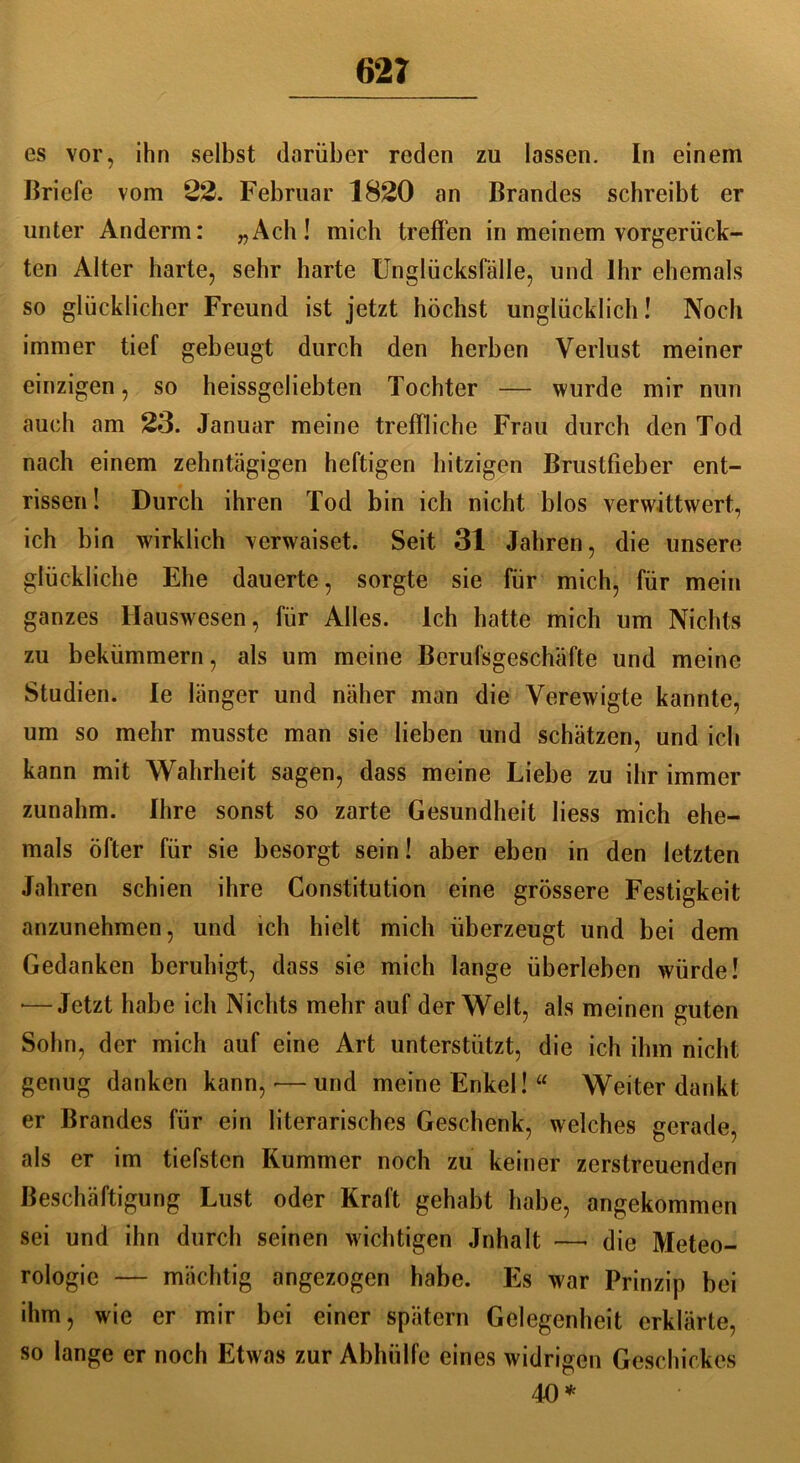 62? es vor, ihn selbst darüber reden zu lassen. In einem Briefe vom 22. Februar 1820 an Brandes schreibt er unter Anderm: „Ach! mich treffen in meinem vorgerück- ten Alter harte, sehr harte Unglücksfälle, und Ihr ehemals so glücklicher Freund ist jetzt höchst unglücklich! Noch immer tief gebeugt durch den herben Verlust meiner einzigen, so heissgeliebten Tochter — wurde mir nun auch am 23. Januar meine treffliche Frau durch den Tod nach einem zehntägigen heftigen hitzigen Brustfieber ent- rissen ! Durch ihren Tod bin ich nicht blos verwittwert, ich bin wirklich verwaiset. Seit 31 Jahren, die unsere glückliche Ehe dauerte, sorgte sie für mich, für mein ganzes Hauswesen, für Alles. Ich hatte mich um Nichts zu bekümmern, als um meine Berufsgeschäfte und meine Studien. le länger und näher man die Verewigte kannte, um so mehr musste man sie lieben und schätzen, und ich kann mit Wahrheit sagen, dass meine Liebe zu ihr immer zunahm. Ihre sonst so zarte Gesundheit liess mich ehe- mals öfter für sie besorgt sein! aber eben in den letzten Jahren schien ihre Constitution eine grössere Festigkeit anzunehmen, und ich hielt mich überzeugt und bei dem Gedanken beruhigt, dass sie mich lange überleben würde! •—Jetzt habe ich Nichts mehr auf der Welt, als meinen guten Sohn, der mich auf eine Art unterstützt, die ich ihm nicht genug danken kann, ■—und meine Enkel! “ Weiter dankt er Brandes für ein literarisches Geschenk, welches gerade, als er im tiefsten Kummer noch zu keiner zerstreuenden Beschäftigung Lust oder Kraft gehabt habe, angekommen sei und ihn durch seinen wichtigen Jnhalt —• die Meteo- rologie — mächtig angezogen habe. Es war Prinzip bei ihm, wie er mir bei einer spätem Gelegenheit erklärte, so lange er noch Etwas zur Abhülfe eines widrigen Geschickes 40*
