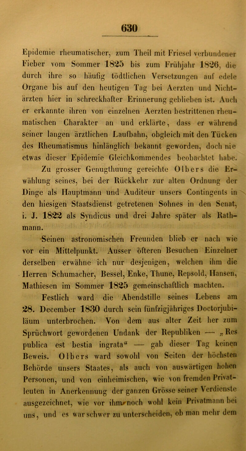Epidemie rheumatischer, zum Theil mit Friesei verbundener Fieber vom Sommer 1825 bis zum Frühjahr 1826. die durch ihre so häufig tödtlichen Versetzungen auf edele Organe bis auf den heutigen Tag bei Aerzten und Nicht- ärzten hier in schreckhafter Erinnerung geblieben ist. Auch er erkannte ihren von einzelnen Aerzten bestrittenen rheu- matischen Charakter an und erklärte, dass er während seiner langen ärztlichen Laufbahn, obgleich mit den Tücken des Rheumatismus hinlänglich bekannt geworden, doch nie etwas dieser Epidemie Gleichkommendes beobachtet habe. Zu grosser Genugthuung gereichte 0Ibers die Er- wählung seines, bei der Rückkehr zur alten Ordnung der Dinge als Hauptmann und Auditeur unsers Contingents in den hiesigen Staatsdienst getretenen Sohnes in den Senat, i. J. 1822 als Syndicus und drei Jahre später als Rath- mann. Seinen astronomischen Freunden blieb er nach wie vor ein Mittelpunkt. Ausser Öfteren Besuchen Einzelner derselben erwähne ich nur desjenigen, welchen ihm die Herren Schumacher, Bessel, Enke, Thune, Repsold, Hansen, Mathiesen im Sommer 1825 gemeinschaftlich machten. Festlich ward die Abendstille seines Lebens am 28. December 1830 durch sein fünfzigjähriges Doctorjubi- läum unterbrochen. Von dem aus alter Zeit her zum Sprüchwort gewordenen Undank der Republiken —• „Res publica est bestia ingrata“ — gab dieser Tag keinen Beweis. 0Ibers ward sowohl von Seiten der höchsten Behörde unsers Staates, als auch von auswärtigen hohen Personen, und von einheimischen, wie von fremden Privat- leuten in Anerkennung der ganzen Gfösse seiner Verdienste ausgezeichnet, w ie vor ihm/noch wohl kein Privatmann bei uns, und es war schwer zu unterscheiden, ob man mehr dem