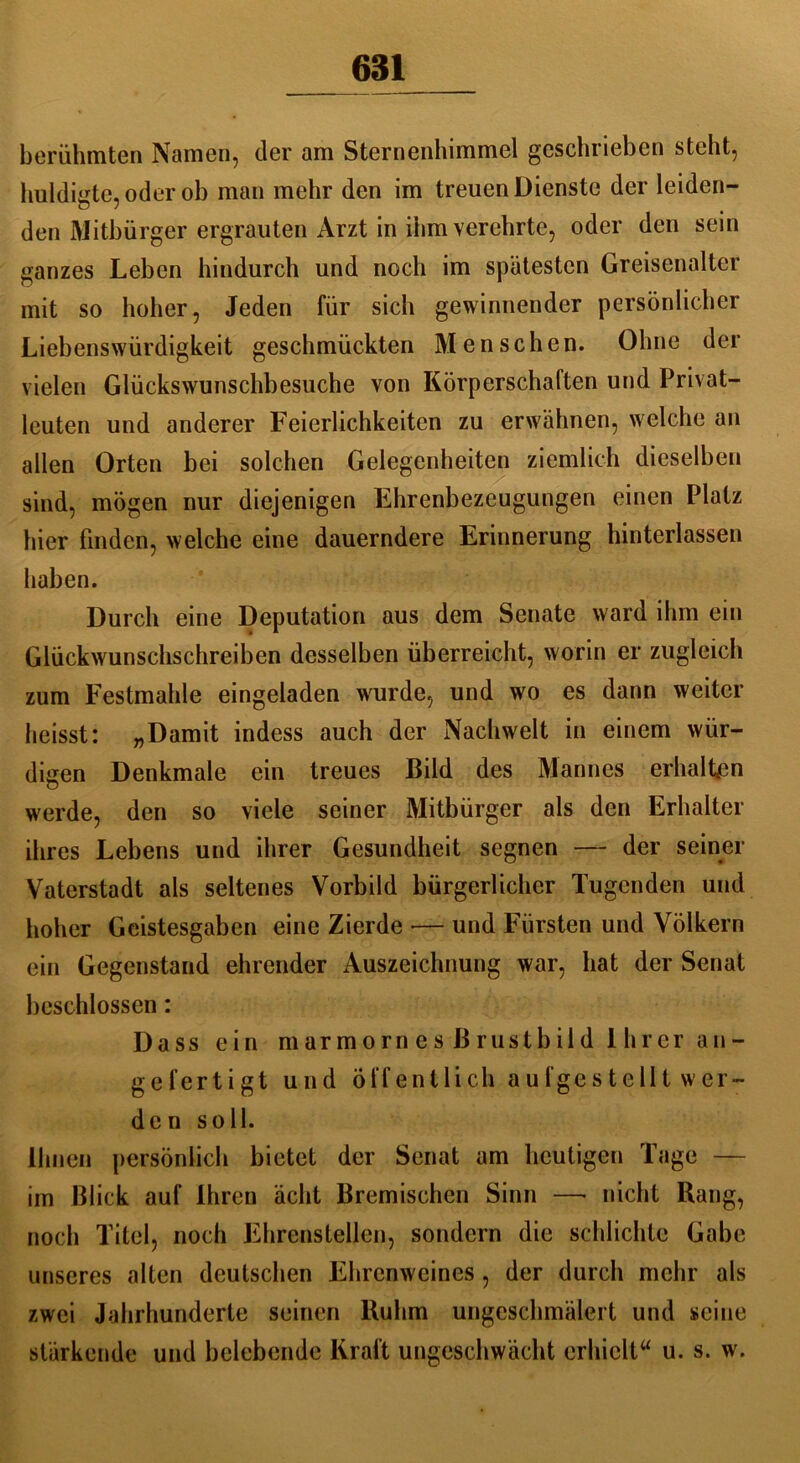 berühmten Namen, der am Sternenhimmel geschrieben steht, huldigte, oder oh man mehr den im treuen Dienste der leiden- den Mitbürger ergrauten Arzt in ihm verehrte, oder den sein ganzes Lehen hindurch und noch im spätesten Greisenalter mit so hoher, Jeden für sich gewinnender persönlicher Liebenswürdigkeit geschmückten Menschen. Ohne der vielen Glückswunschbesuche von Körperschaften und Privat- leuten und anderer Feierlichkeiten zu erwähnen, welche an allen Orten bei solchen Gelegenheiten ziemlich dieselben sind, mögen nur diejenigen Ehrenbezeugungen einen Platz hier finden, welche eine dauerndere Erinnerung hinterlassen haben. Durch eine Deputation aus dem Senate ward ihm ein Glückwunschschreiben desselben überreicht, worin er zugleich zum Festmahle eingeladen wurde, und wo es dann weiter heisst: „Damit indess auch der Nachwelt in einem wür- digen Denkmale ein treues ßild des Mannes erhalten werde, den so viele seiner Mitbürger als den Erhalter ihres Lebens und ihrer Gesundheit segnen — der seiner Vaterstadt als seltenes Vorbild bürgerlicher Tugenden und hoher Geistesgaben eine Zierde — und Fürsten und Völkern ein Gegenstand ehrender Auszeichnung war, hat der Senat beschlossen: Dass ein marmornesßrustbild Ihrer a n - gefertigt und öffentlich aufgestellt wer- den soll. Ihnen persönlich bietet der Senat am heutigen Tage — im ßlick auf Ihren acht Bremischen Sinn —* nicht Rang, noch Titel, noch Ehrenstellen, sondern die schlichte Gabe unseres alten deutschen Ehrenweines, der durch mehr als zwei Jahrhunderte seinen Ruhm ungeschmälert und seine stärkende und belebende Kraft ungeschwächt erhielt“ u. s. w.