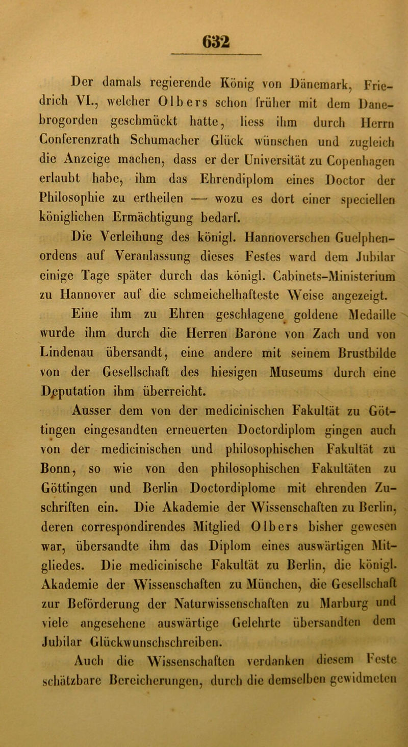 Der damals regierende König von Dänemark, Frie- drich VI., welcher Olb ers schon früher mit dem Dane- brogorden geschmückt hatte, Hess ihm durch Herrn Conferenzrath Schumacher Glück wünschen und zugleich die Anzeige machen, dass er der Universität zu Copenhagen erlaubt habe, ihm das Ehrendiplom eines Doctor der Philosophie zu ertheilen — wozu es dort einer specielleri königlichen Ermächtigung bedarf. Die Verleihung des königl. Hannoverschen Guelphen- ordens auf Veranlassung dieses Festes ward dem Jubilar einige Tage später durch das königl. Cabinets-Ministerium zu Hannover auf die schmeichelhafteste Weise angezeigt. Eine ihm zu Ehren geschlagene goldene Medaille wurde ihm durch die Herren Barone von Zach und von Lindenau übersandt, eine andere mit seinem Brustbilde von der Gesellschaft des hiesigen Museums durch eine Deputation ihm überreicht. Ausser dem von der medicinischen Fakultät zu Göt- tingen eingesandten erneuerten Doctordiplom gingen auch von der medicinischen und philosophischen Fakultät zu Bonn, so wie von den philosophischen Fakultäten zu Göttingen und Berlin Doctordiplome mit ehrenden Zu- schriften ein. Die Akademie der Wissenschaften zu Berlin, deren correspondirendes Mitglied Olb ers bisher gewesen war, übersandte ihm das Diplom eines auswärtigen Mit- gliedes. Die medicinische Fakultät zu Berlin, die königl. Akademie der Wissenschaften zu München, die Gesellschaft zur Beförderung der Naturwissenschaften zu Marburg und viele angesehene auswärtige Gelehrte übersandten dem Jubilar Glückwunschschreiben. Auch die Wissenschaften verdanken diesem beste schätzbare Bereicherungen, durch die demselben gewidmeten