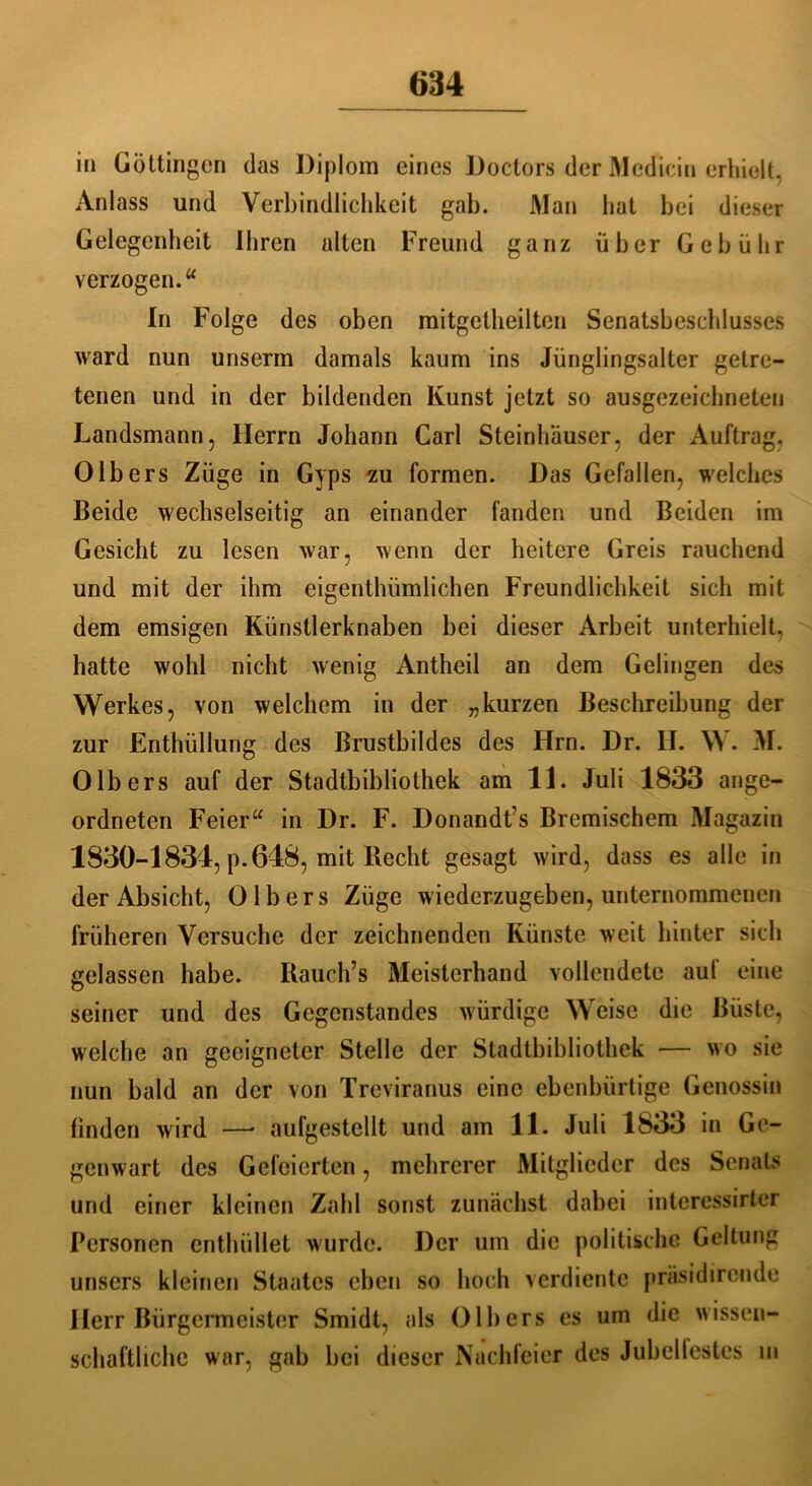 in Göttingen das Diplom eines Doctors der Medicin erhielt, Anlass und Verbindlichkeit gab. Man hat bei dieser Gelegenheit Ihren alten Freund ganz über Gebühr verzogen.“ In Folge des oben mitgetheilten Senatsbeschlusses ward nun unserm damals kaum ins Jünglingsalter getre- tenen und in der bildenden Kunst jetzt so ausgezeichneten Landsmann, Herrn Johann Carl Steinhäuser, der Auftrag. Olbers Züge in Gyps zu formen. Das Gefallen, welches Beide wechselseitig an einander fanden und Beiden im Gesicht zu lesen war, wenn der heitere Greis rauchend und mit der ihm eigenthümlichen Freundlichkeit sich mit dem emsigen Künstlerknaben bei dieser Arbeit unterhielt, hatte wohl nicht wenig Antheil an dem Gelingen des Werkes, von welchem in der „kurzen Beschreibung der zur Enthüllung des Brustbildes des Hrn. Dr. II. \\. M. Olb ers auf der Stadtbibliothek am 11. Juli 1833 ange- ordneten Feier“ in Dr. F. Donandt’s Bremischem Magazin 1830-1834, p.648, mit Recht gesagt wird, dass es alle in der Absicht, 0 Ibers Züge wiederzugeben, unternommenen früheren Versuche der zeichnenden Künste weit hinter sich gelassen habe. Rauch’s Meisterhand vollendete auf eine seiner und des Gegenstandes würdige Weise die Büste, welche an geeigneter Stelle der Stadtbibliothek — wo sie nun bald an der von Treviranus eine ebenbürtige Genossin finden wird —• aufgestellt und am 11. Juli 1833 in Ge- genwart des Geleierten, mehrerer Mitglieder des Senats und einer kleinen Zahl sonst zunächst dabei intcressirter Personen enthüllet wurde. Der um die politische Geltung unsers kleinen Staates eben so hoch verdiente präsidirende Herr Bürgermeister Smidt, als Olb ers es um die wissen- schaftliche war, gab bei dieser Nachfeier des Jubelfestes in