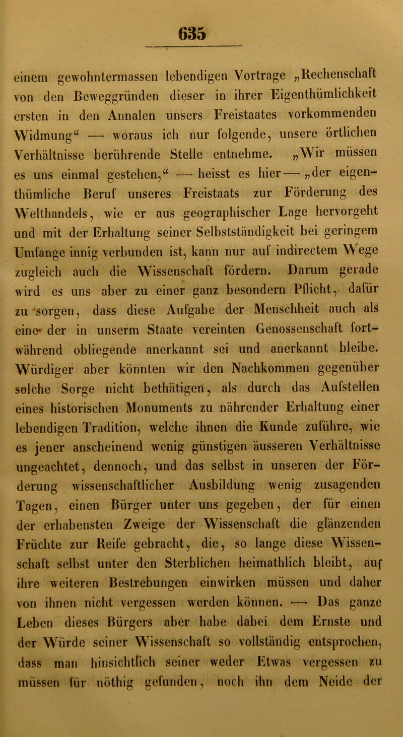 einem gewohntermassen lebendigen Vorträge „Rechenschaft von den Beweggründen dieser in ihrer Eigentümlichkeit ersten in den Annalen unsers Freistaates vorkommenden Widmung“ — woraus ich nur folgende, unsere örtlichen Verhältnisse berührende Stelle entnehme. „Wir müssen es uns einmal gestehen,“ —■ heisst es hier— „der eigen- tümliche Beruf unseres Freistaats zur Förderung des Welthandels, wie er aus geographischer Lage hervorgeht und mit der Erhaltung seiner Selbstständigkeit bei geringem Umfange innig verbunden ist, kann nur auf indirectem Wege zugleich auch die Wissenschaft fördern. Darum gerade wird es uns aber zu einer ganz besondern Pflicht, dafür zu sorgen, dass diese Aufgabe der Menschheit auch als eine* der in unserm Staate vereinten Genossenschaft fort- während obliegende anerkannt sei und anerkannt bleibe. Würdiger aber könnten wir den Nachkommen gegenüber solche Sorge nicht betätigen, als durch das Aufstellen eines historischen Monuments zu nährender Erhaltung einer lebendigen Tradition, welche ihnen die Kunde zuführe, wie es jener anscheinend wenig günstigen äusseren Verhältnisse ungeachtet, dennoch, und das selbst in unseren der För- derung wissenschaftlicher Ausbildung wenig zusagenden Tagen, einen Bürger unter uns gegeben, der für einen der erhabensten Zweige der Wissenschaft die glänzenden Früchte zur Reife gebracht, die, so lange diese Wissen- schaft selbst unter den Sterblichen heimatlich bleibt, auf ihre weiteren Bestrebungen einwirken müssen und daher von ihnen nicht vergessen werden können. •—• Das ganze Leben dieses Bürgers aber habe dabei dem Ernste und der Würde seiner Wissenschaft so vollständig entsprochen, dass man hinsichtlich seiner weder Etwas vergessen zu müssen für nötig gefunden, noch ihn dem Neide der