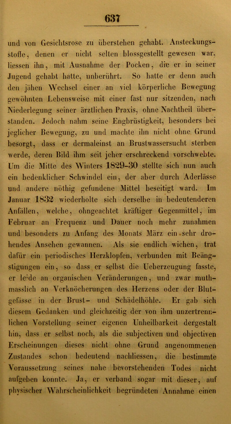 63T und von Gesichtsrose zu überstehen gehabt. Ansteckungs- stofle, denen er nicht selten blossgestcllt gewesen war. Hessen ihn, mit Ausnahme der Pocken, die er in seiner Jugend gehabt hatte, unberührt. So hatte er denn auch den jähen Wechsel einer an viel körperliche Bewegung gewöhnten Lebensweise mit einer fast nur sitzenden, nach Niederlegung seiner ärztlichen Praxis, ohne Nachtheil Über- ständern Jedoch nahm seine Engbrüstigkeit, besonders bei jeglicher Bewegung, zu und machte ihn nicht ohne Grund besorgt, dass er dermaleinst an Brustwassersucht sterben werde, deren Bild ihm seit jeher erschreckend vorschwebte. Um die Mitte des Winters 1829-30 stellte sich nun auch ein bedenklicher Schwindel ein, der aber durch Aderlässe und andere nöthig gefundene Mittel beseitigt ward. Im Januar 1832 wiederholte sich derselbe in bedeutenderen Anfällen, welche, ohngeachtet kräftiger Gegenmittel, im Februar an Frequenz und Dauer noch mehr Zunahmen und besonders zu Anfang des Monats März ein-sehr dro- hendes Ansehen gewannen. Als sie endlich wichen, trat dafür ein periodisches Herzklopfen, verbunden mit Beäng- stigungen ein, so dass er selbst die Ueberzeugung fasste, er le:de an organischen Veränderungen, und zwar muth- masslich an Verknöcherungen des Herzens oder der Blut- gefässe in der Brust- und Schädelhöhle. Er gab sich diesem Gedanken und gleichzeitig der von ihm unzertrenn- lichen Vorstellung seiner eigenen Unheilbarkeit dergestalt hin, dass er selbst noch, als die subjectiven und objectiven Erscheinungen dieses nicht ohne Grund angenommenen Zustandes schon bedeutend naehliesscn, die bestimmte Voraussetzung seines nahe bevorstehenden Todes nicht aufgeben konnte. Ja, er verband sogar mit dieser, auf physischer Wahrscheinlichkeit begründeten Annahme einen