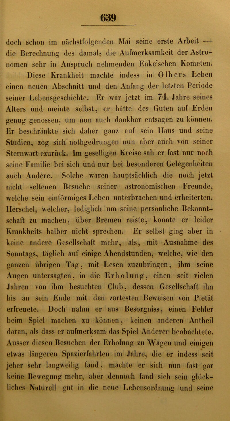 doch schon im nächstfolgenden Mai seine erste Arbeit — die Berechnung des damals die Aufmerksamkeit der Astro- nomen sehr in Anspruch nehmenden Enke’schen Kometen. Diese Krankheit machte indess in 0Ibers Leben einen neuen Abschnitt und den Anfang der letzten Periode seiner Lebensgeschichte. Er war jetzt im 74. Jahre seines Alters und meinte selbst, er hätte des Guten auf Erden genug genossen, um nun auch dankbar entsagen zu können. Er beschränkte sich daher ganz auf sein Haus und seine Studien, zog sich nothgedrungen nun aber auch von seiner Sternwart ezurück. Im geselligen Kreise sah er fast nur noch seine Familie bei sich und nur bei besonderen Gelegenheiten auch Andere. Solche waren hauptsächlich die noch jetzt nicht seltenen Besuche seiner astronomischen Freunde, welche sein einförmiges Leben unterbrachen und erheiterten. Herschel, welcher, lediglich um seine persönliche Bekannt- schaft zu machen, über Bremen reiste, konnte er leider Krankheits halber nicht sprechen. Er selbst ging aber in keine andere Gesellschaft mehr, als, mit Ausnahme des Sonntags, täglich auf einige Abendstunden, welche, wie den ganzen übrigen Tag, mit Lesen zuzubringen, ihm seine Augen untersagten, in die Erholung, einen seit vielen Jahren von ihm besuchten Club, dessen Gesellschaft ihn bis an sein Ende mit den zartesten Beweisen von Pietät erfreuete. Doch nahm er aus Besorgniss, einen Fehler beim Spiel machen zu können, keinen anderen Antheil daran, als dass er aufmerksam das Spiel Anderer beobachtete. Ausser diesen Besuchen der Erholung zu Wagen und einigen etwas längeren Spazierfahrten im Jahre, die er indess seit jeher sehr langweilig fand, machte er sich nun fast gar keine Bewegung mehr, aber dennoch fand sich sein glück- liches Naturell gut in die neue Lebensordnung und seine