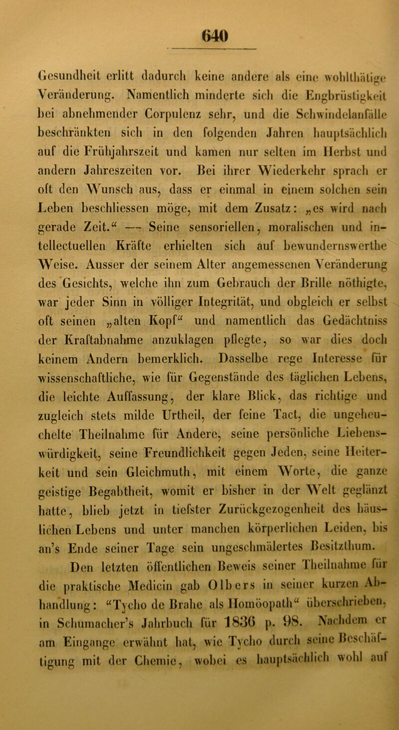 Gesundheit erlitt dadurch keine andere als eine woldthätiee Veränderung. Namentlich minderte sich die Engbrüstigkeit bei abnehmender Corpulcnz sehr, und die Schwindelaiifälle beschränkten sich in den folgenden Jahren hauptsächlich auf die Frühjahrszeit und kamen nur selten im Herbst und andern Jahreszeiten vor. Bei ihrer Wiederkehr sprach er oft den Wunsch aus, dass er einmal in einem solchen sein Leben beschlossen möge, mit dem Zusatz: „es wird nach gerade Zeit.“ — Seine sensoriellen, moralischen und in- tellectuellen Kräfte erhielten sich auf bewundernswerthe Weise. Ausser der seinem Alter angemessenen Veränderung des Gesichts, welche ihn zum Gebrauch der Brille nöthigte, war jeder Sinn in völliger Integrität, und obgleich er selbst oft seinen „alten Kopf“ und namentlich das Gedächtniss der Kraftabnahme anzuklagen pflegte, so war dies doch keinem Andern bemerklich. Dasselbe rege Interesse für wissenschaftliche, wie für Gegenstände des täglichen Lebens, die leichte Auffassung, der klare Blick, das richtige und zugleich stets milde Urtheil, der feine Tact, die ungeheu- chelte Theilnahme für Andere, seine persönliche Liebens- würdigkeit, seine Freundlichkeit gegen Jeden, seine Heiter- keit und sein Gleichmuth, mit einem Worte, die ganze geistige Begabtheit, womit er bisher in der Welt geglänzt hatte, blieb jetzt in tiefster Zurückgezogenheit des häus- lichen Lebens und unter manchen körperlichen Leiden, bis an’s Ende seiner Tage sein ungeschmälertes Besitzthum. Den letzten öffentlichen Beweis seiner I heilnahmc für die praktische Medicin gab 0Ibers in seiner kurzen Ab- handlung: “Tycho de Brahc als Homöopath“ überschrieben, in Schumacher’s Jahrbuch für 1836 p. 98. Nachdem er am Eingänge erwähnt hat, wie Tycho durch seine Beschäf- tigung mit der Chemie, wobei es hauptsächlich wohl auf
