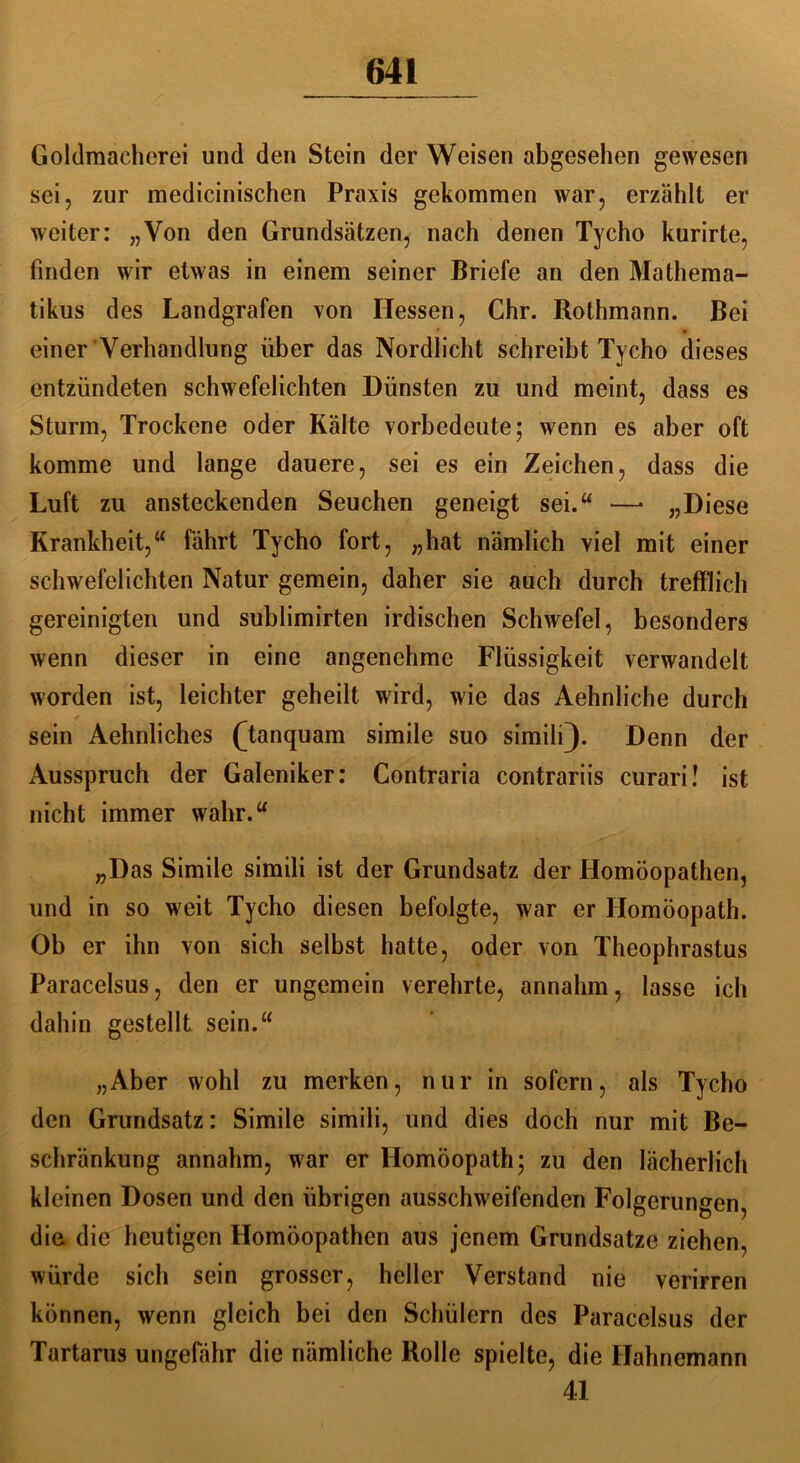 Goldmaeherei und den Stein der Weisen abgesehen gewesen sei, zur medicinischen Praxis gekommen war, erzählt er weiter: „Von den Grundsätzen, nach denen Tycho kurirte, finden wir etwas in einem seiner Briefe an den Mathema- tikus des Landgrafen von Hessen, Chr. Rothmann. Bei einer Verhandlung über das Nordlicht schreibt Tycho dieses entzündeten schwefelichten Dünsten zu und meint, dass es Sturm, Trockene oder Kälte vorbedeute; wenn es aber oft komme und lange dauere, sei es ein Zeichen, dass die Luft zu ansteckenden Seuchen geneigt sei.“ —- „Diese Krankheit,“ fährt Tycho fort, „hat nämlich viel mit einer schwefelichten Natur gemein, daher sie auch durch trefflich gereinigten und sublimirten irdischen Schwefel, besonders wenn dieser in eine angenehme Flüssigkeit verwandelt worden ist, leichter geheilt wird, wie das Aehnliche durch ✓ sein Aehnliches (Tanquam simile suo simili). Denn der Ausspruch der Galeniker: Contraria contrariis curari! ist nicht immer wahr.“ „Das Simile simili ist der Grundsatz der Homöopathen, und in so weit Tycho diesen befolgte, war er Homöopath. Ob er ihn von sich selbst hatte, oder von Theophrastus Paracelsus, den er ungemein verehrte, annahm, lasse ich dahin gestellt sein.“ „Aber wohl zu merken, nur in sofern, als Tycho den Grundsatz: Simile simili, und dies doch nur mit Be- schränkung annahm, war er Homöopath; zu den lächerlich kleinen Dosen und den übrigen ausschweifenden Folgerungen, diu die heutigen Homöopathen aus jenem Grundsätze ziehen, würde sich sein grosser, heller Verstand nie verirren können, wenn gleich bei den Schülern des Paracelsus der Tartarus ungefähr die nämliche Rolle spielte, die Hahnemann 41