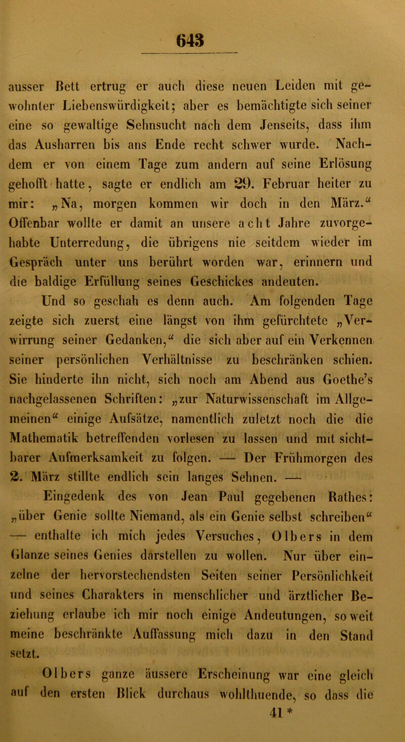 ausser Bett ertrug er auch diese neuen Leiden mit ge- wohnter Liebenswürdigkeit; aber es bemächtigte sich seiner eine so gewaltige Sehnsucht nach dem Jenseits, dass ihm das Ausharren bis ans Ende recht schwer wurde. Nach- dem er von einem Tage zum andern auf seine Erlösung gehofft hatte, sagte er endlich am 29. Februar heiter zu mir: „Na, morgen kommen wir doch in den März.“ Offenbar wollte er damit an unsere acht Jahre zuvorge- habte Unterredung, die übrigens nie seitdem wieder im Gespräch unter uns berührt worden war, erinnern und die baldige Erfüllung seines Geschickes andeuten. Und so geschah es denn auch. Am folgenden Tage zeigte sich zuerst eine längst von ihm gefürchtete „Ver- wirrung seiner Gedanken,“ die sich aber auf ein Verkennen seiner persönlichen Verhältnisse zu beschränken schien. Sie hinderte ihn nicht, sich noch am Abend aus Goethe’s nachgelassenen Schriften: „zur Naturwissenschaft im Allge- meinen“ einige Aufsätze, namentlich zuletzt noch die die Mathematik betreffenden vorlesen zu lassen und mit sicht- barer Aufmerksamkeit zu folgen. — Der Frühmorgen des 2. März stillte endlich sein langes Sehnen. —- Eingedenk des von Jean Paul gegebenen Rathes: „über Genie sollte Niemand, als ein Genie selbst schreiben“ — enthalte ich mich jedes Versuches, 0 Ibers in dem Glanze seines Genies darstellen zu wollen. Nur über ein- zelne der hervorstechendsten Seiten seiner Persönlichkeit und seines Charakters in menschlicher und ärztlicher Be- ziehung erlaube ich mir noch einige Andeutungen, soweit meine beschränkte Auffassung mich dazu in den Stand setzt. Olbers ganze äussere Erscheinung war eine gleich auf den ersten Blick durchaus wohlthuende, so dass die 41*