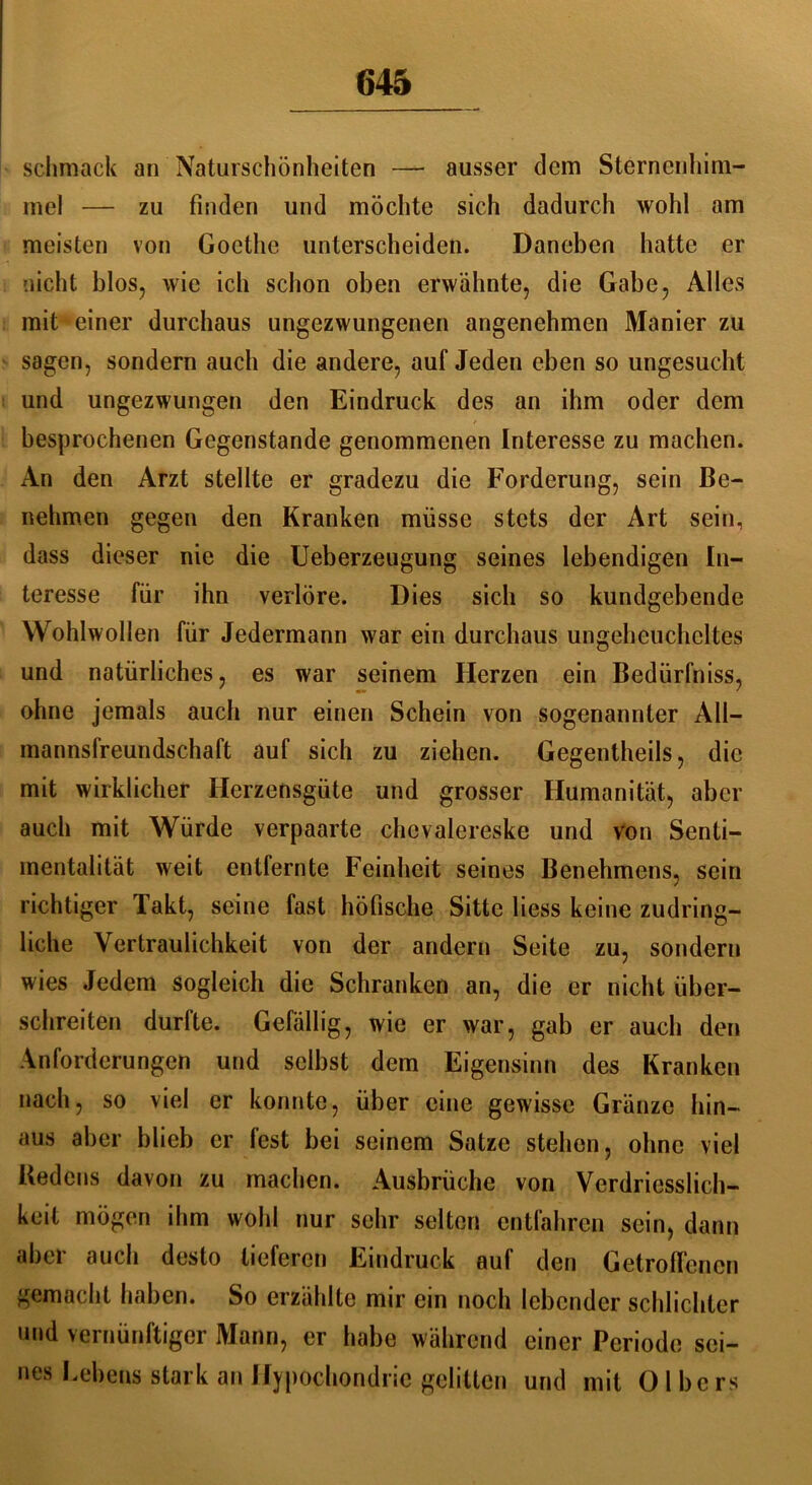 sclimack an Naturschönheiten — ausser dem Sternenhim- mel — zu finden und möchte sich dadurch wohl am meisten von Goethe unterscheiden. Daneben hatte er nicht blos, wie ich schon oben erwähnte, die Gabe, Alles mit einer durchaus ungezwungenen angenehmen Manier zu sagen, sondern auch die andere, auf Jeden eben so ungesucht und ungezwungen den Eindruck des an ihm oder dem besprochenen Gegenstände genommenen Interesse zu machen. An den Arzt stellte er gradezu die Forderung, sein Be- nehmen gegen den Kranken müsse stets der Art sein, dass dieser nie die Ueberzeugung seines lebendigen In- teresse für ihn verlöre. Dies sich so kundgebende Wohlwollen für Jedermann war ein durchaus ungeheuchcltes und natürliches, es war seinem Herzen ein Bedürfniss, ohne jemals auch nur einen Schein von sogenannter All— mannsfreundschaft auf sich zu ziehen. Gegentheils, die mit wirklicher Herzensgüte und grosser Humanität, aber auch mit Würde verpaarte chevalereske und von Senti- mentalität weit entfernte Feinheit seines Benehmens, sein richtiger Takt, seine fast höfische Sitte Hess keine zudring- liche Vertraulichkeit von der andern Seite zu, sondern wies Jedem sogleich die Schranken an, die er nicht über- schreiten durfte. Gefällig, wie er war, gab er auch den Anforderungen und selbst dem Eigensinn des Kranken nach, so viel er konnte, über eine gewisse Gränzc hin- aus aber blieb er lest bei seinem Satze stehen, ohne viel Redens davon zu machen. Ausbrüche von Verdriesslich- keit mögen ihm wohl nur sehr selten entfahren sein, dann aber auch desto lieferen Eindruck auf den Getroffenen gemacht haben. So erzählte mir ein noch lebender schlichter und vernünftiger Mann, er habe während einer Periode sei- nes Lebens stark an Hypochondrie gelitten und mit 0 1 be rs